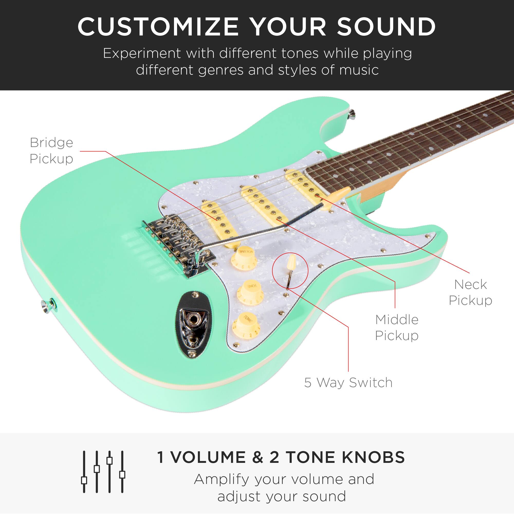 **CUSTOMIZE YOUR SOUND**

Experiment with different tones while playing different genres and styles of music

- Bridge Pickup
- Neck Pickup
- Middle Pickup
- 5 Way Switch

**1 VOLUME & 2 TONE KNOBS**

Amplify your volume and adjust your sound