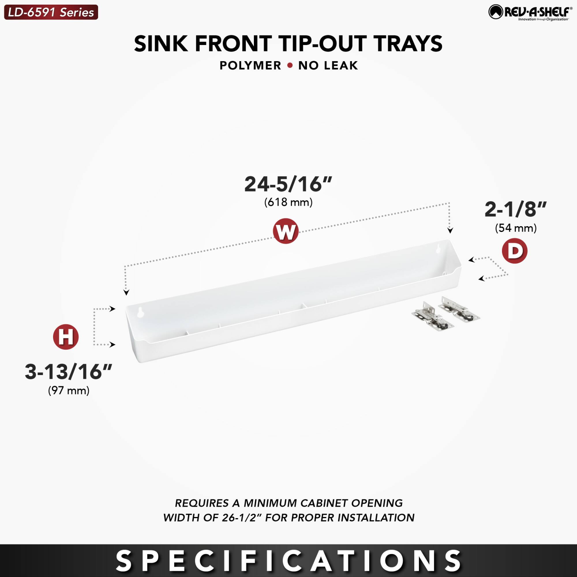 LD-6591 Series  
SINK FRONT TIP-OUT TRAYS  
POLYMER • NO LEAK  

24-5/16" (618 mm) W  
2-1/8" (54 mm) D  
3-13/16" (97 mm) H  

REQUIRES A MINIMUM CABINET OPENING WIDTH OF 26-1/2" FOR PROPER INSTALLATION  

SPECIFICATIONS