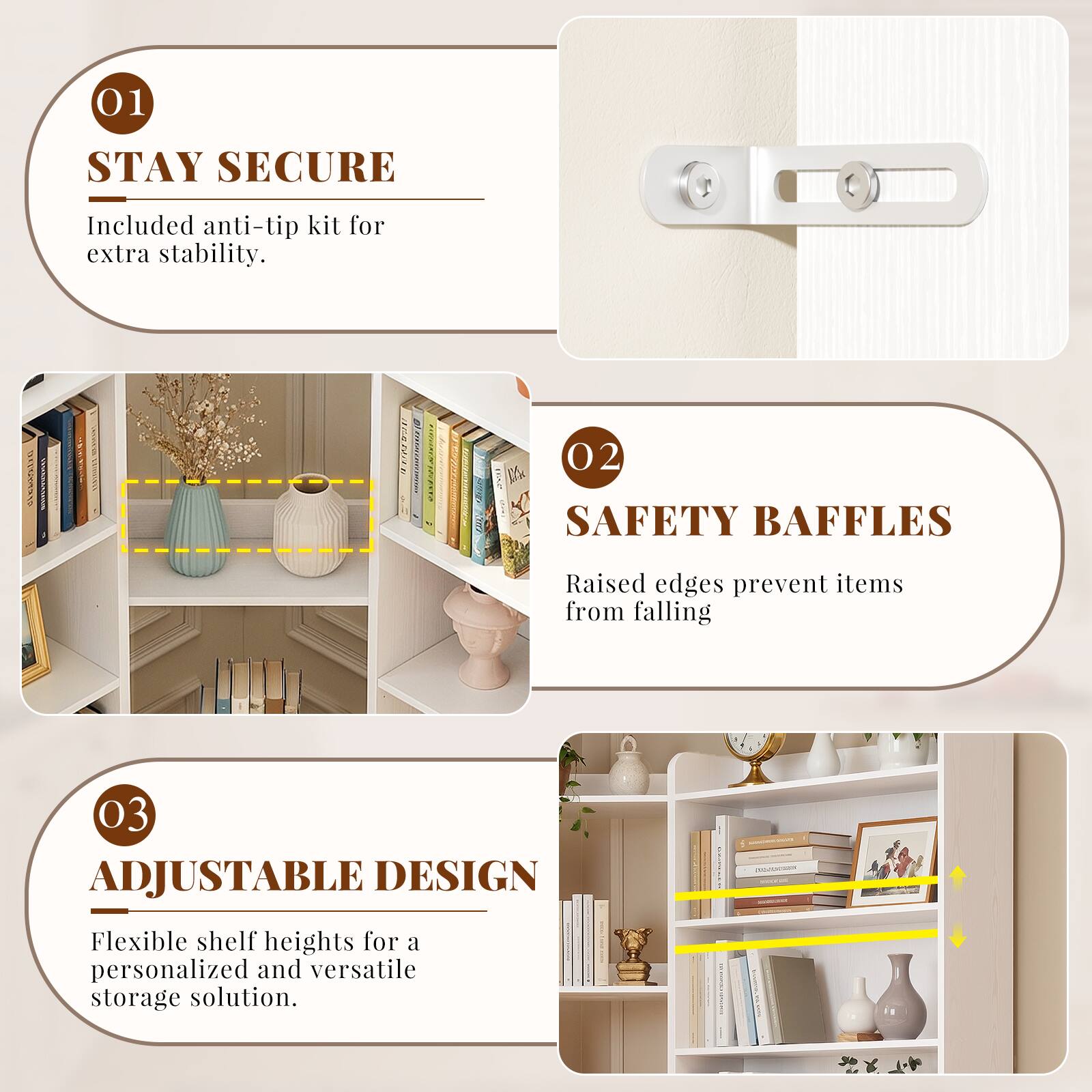 01 STAY SECURE  
Included anti-tip kit for extra stability.  

02 SAFETY BAFFLES  
Raised edges prevent items from falling  

03 ADJUSTABLE DESIGN  
Flexible shelf heights for a personalized and versatile storage solution.