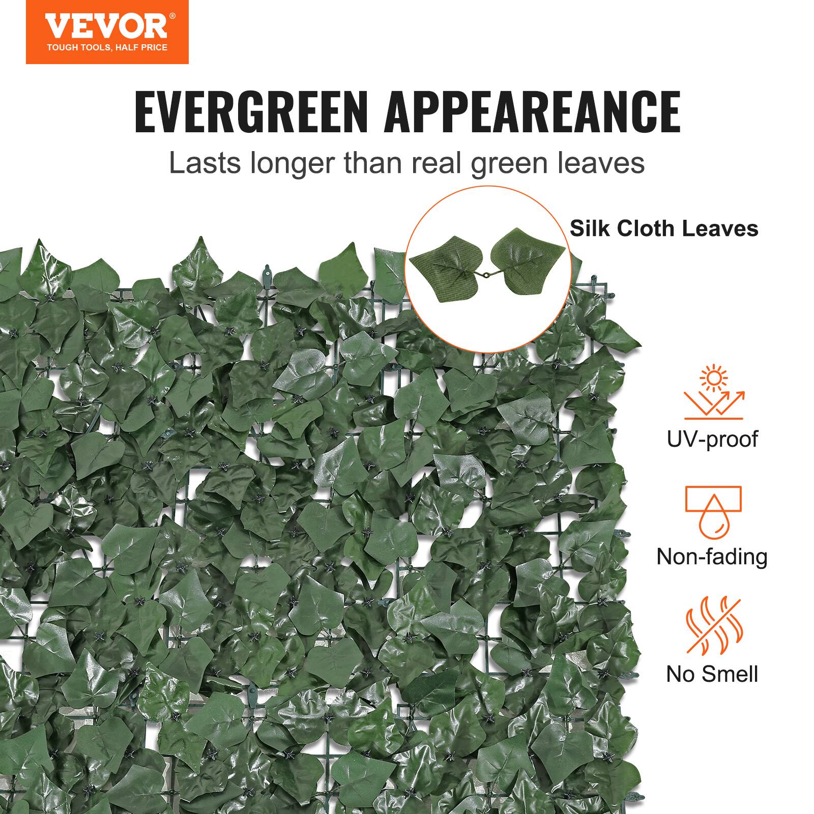 VEVOR TOUGH TOOLS, HALF PRICE
EVERGREEN APPEAREANCE
Lasts longer than real green leaves
Silk Cloth Leaves
UV-proof
Non-fading
No Smell
