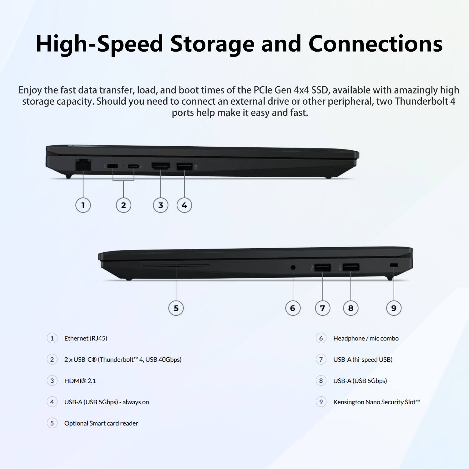 High-Speed Storage and Connections

Enjoy the fast data transfer, load, and boot times of the PCIe Gen 4x4 SSD, available with amazingly high storage capacity. Should you need to connect an external drive or other peripheral, two Thunderbolt 4 ports help make it easy and fast.

1. Ethernet (RJ45)
2. 2x USB-C (Thunderbolt 4, USB 40Gbps)
3. HDMI® 2.1
4. USB-A (USB 5Gbps) - always on
5. Optional Smart card reader
6. Headphone/mic combo
7. USB-A (hi-speed USB)
8. USB-A (USB 5Gbps)
9. Kensington Nano Security Slot