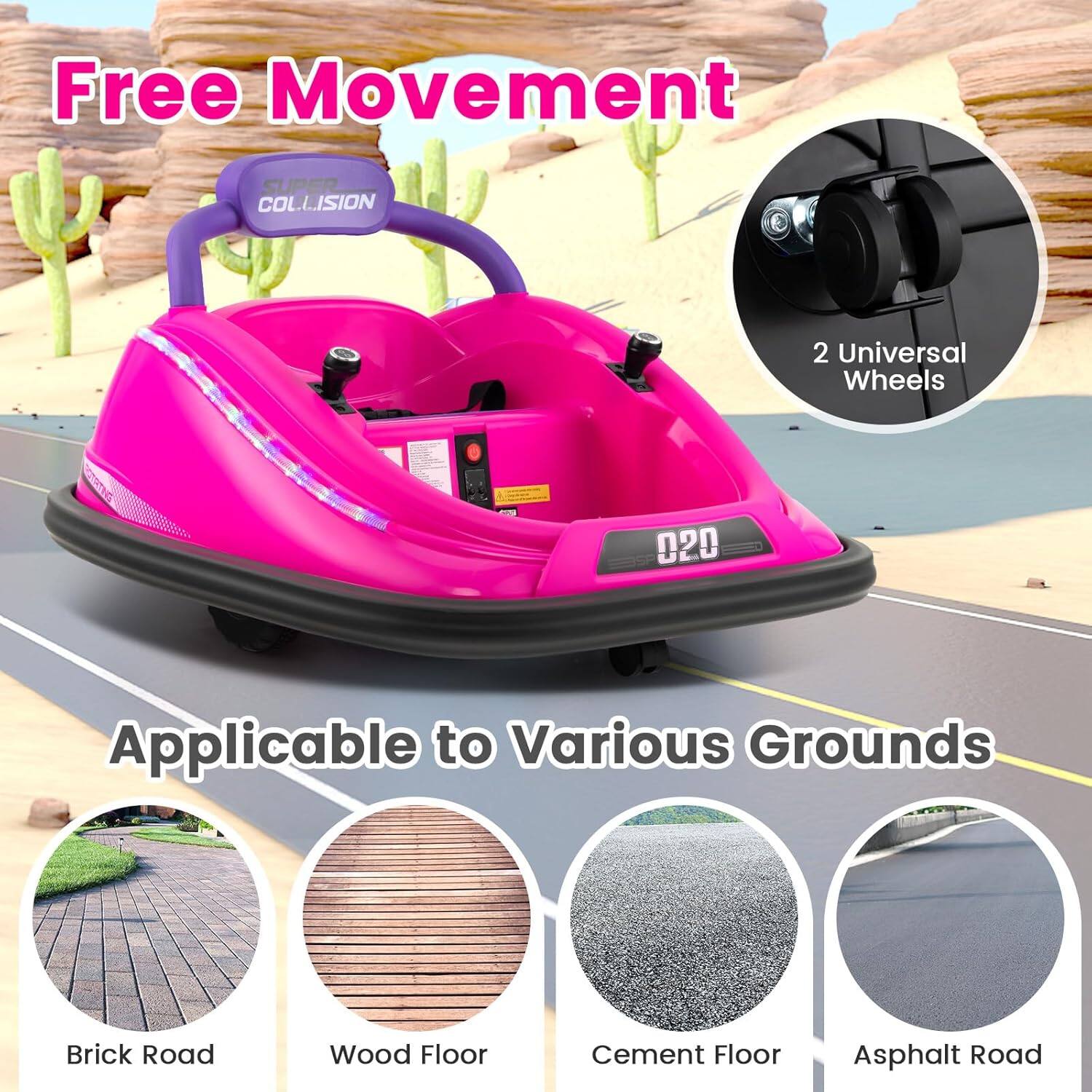 Free Movement  
SUPER COLLISION  

2 Universal Wheels  

Applicable to Various Grounds  
Brick Road  
Wood Floor  
Cement Floor  
Asphalt Road