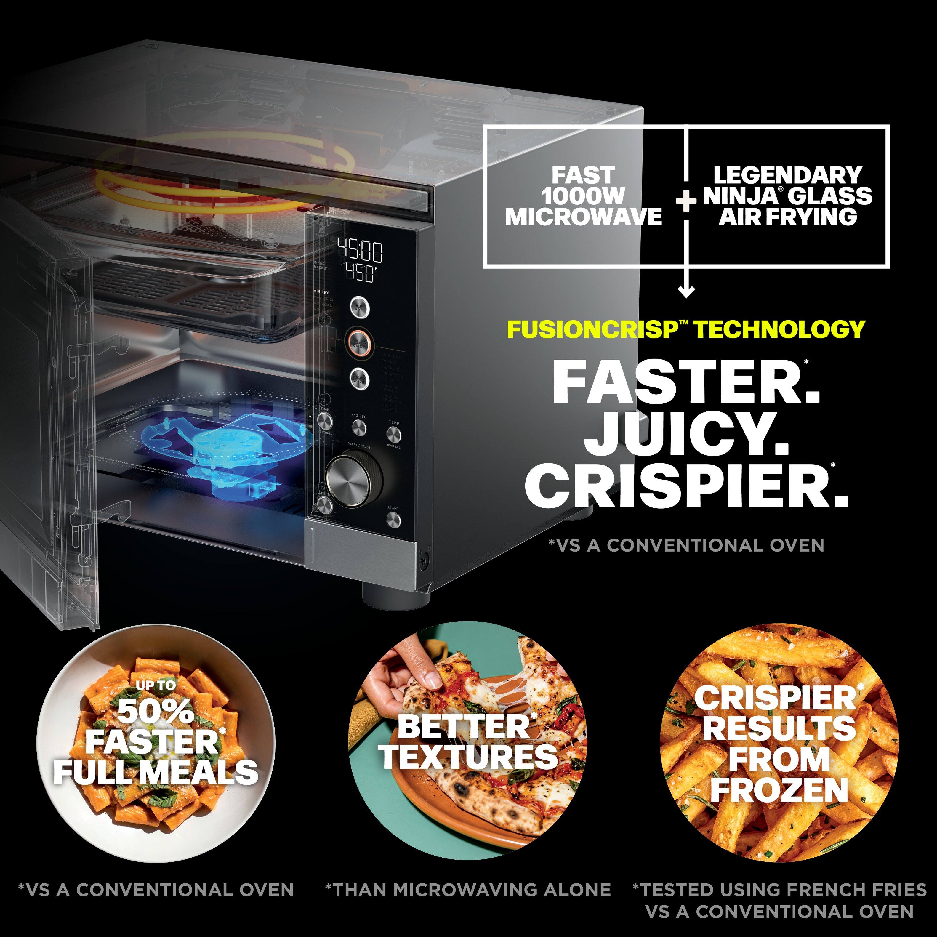 4500 450

FAST LEGENDARY 1000W + NINJA GLASS MICROWAVE AIR FRYING

FUSIONCRISP™ TECHNOLOGY FASTER. JUICY. CRISPIER. *VS A CONVENTIONAL OVEN

UP TO 50% FASTER FULL MEALS
BETTER TEXTURES
CRISPIER RESULTS FROM FROZEN

*VS A CONVENTIONAL OVEN *THAN MICROWAVING ALONE *TESTED USING FRENCH FRIES VS A CONVENTIONAL OVEN