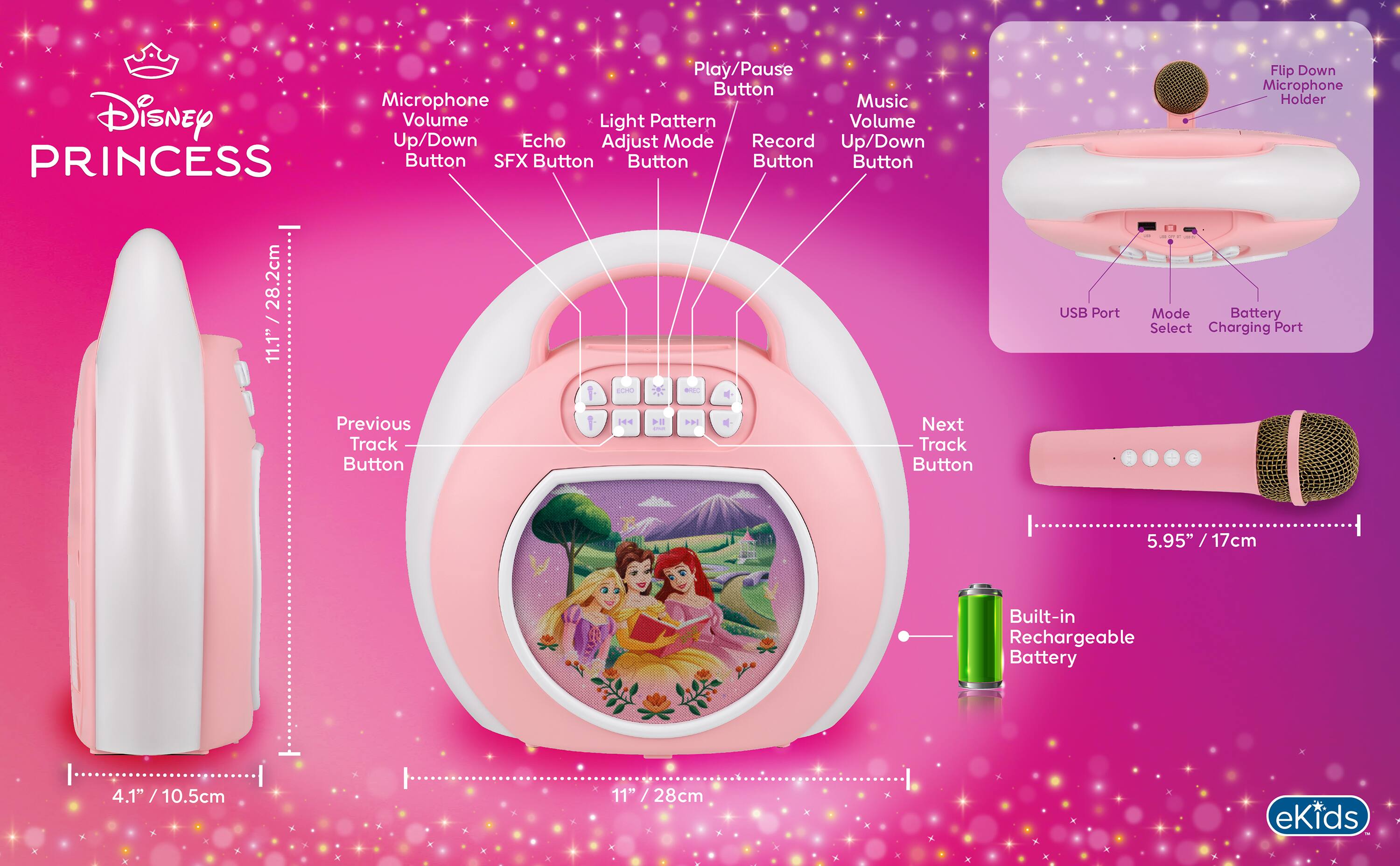 Disney PRINCESS

- Play/Pause Button
- Microphone
- Music Volume Up/Down Button
- Echo Adjust Mode Button
- Record Button
- Light Pattern Button
- SFX Button
- Button
- Button
- Button
- Button

- Flip Down Microphone Holder

- 28.2cm / 11.1"
- USB Port
- Mode Battery Select
- Charging Port
- ECHO
- Previous Track Button
- Next Track Button

- 5.95" / 17cm
- Built-in Rechargeable Battery

- 4.1" / 10.5cm
- 11" / 28cm

eKids