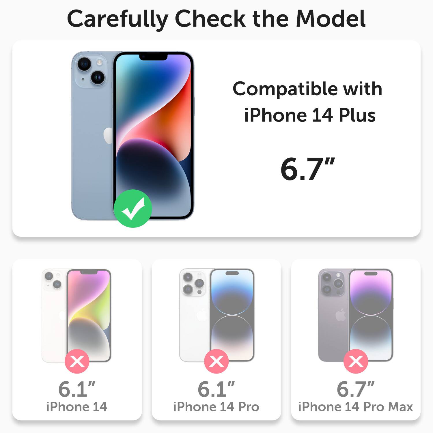Carefully Check the Model

Compatible with iPhone 14 Plus 6.7"

X 6.1" iPhone 14
X 6.1" iPhone 14 Pro
X 6.7" iPhone 14 Pro Max