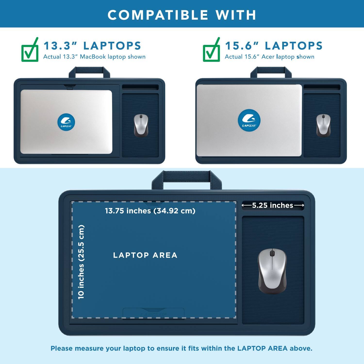 COMPATIBLE WITH

13.3" LAPTOPS
Actual 13.3" MacBook laptop shown

15.6" LAPTOPS
Actual 15.6" Acer laptop shown

LAPTOP AREA
10 inches (25.5 cm) x 13.75 inches (34.92 cm)

Please measure your laptop to ensure it fits within the LAPTOP AREA above.