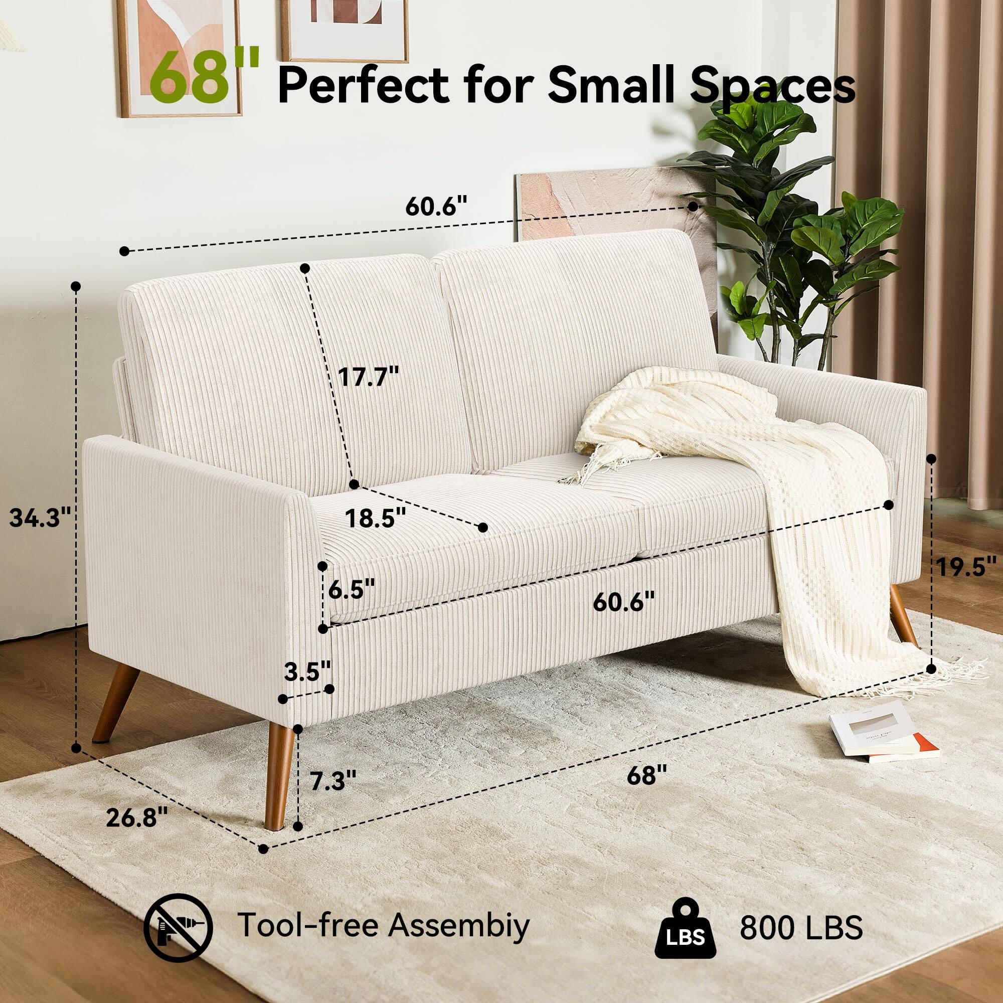 68" Perfect for Small Spaces

60.6" (Width)
17.7" (Depth)
34.3" (Height)
18.5" (Armrest Height)
6.5" (Back Height)
60.6" (Seat Width)
19.5" (Seat Depth)
3.5" (Seat Height)
26.8" (Leg Height)
7.3" (Leg Width)

Tool-free Assembly

800 LBS