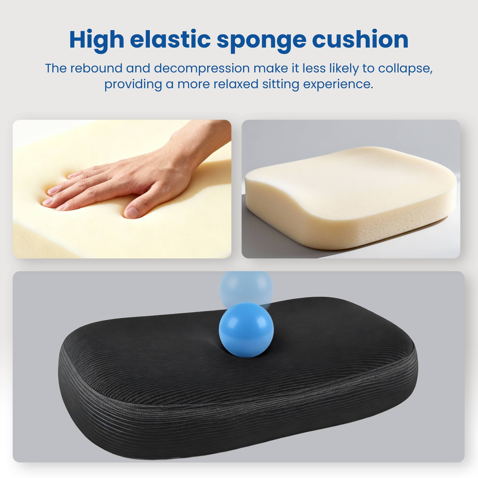 High elastic sponge cushion

The rebound and decompression make it less likely to collapse, providing a more relaxed sitting experience.