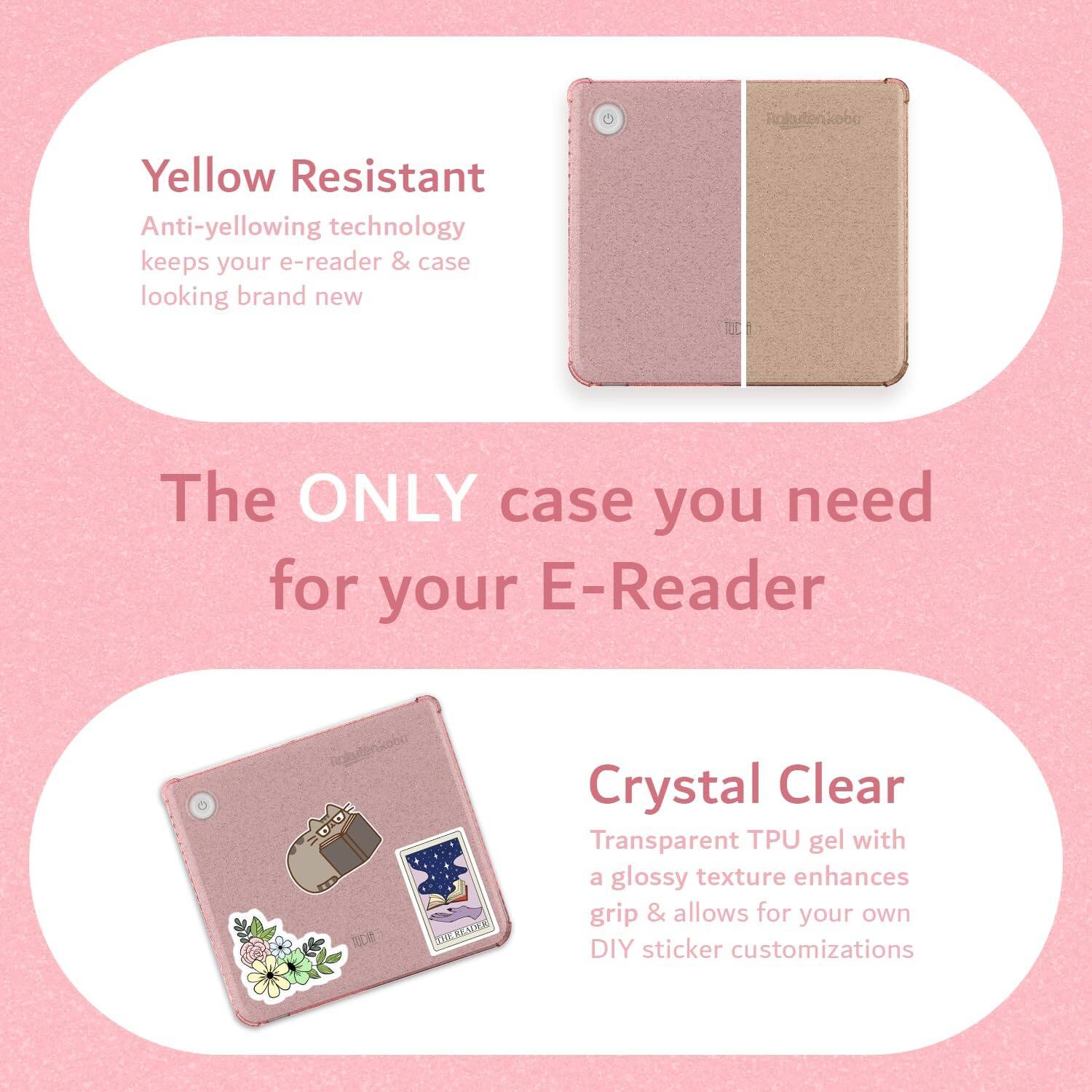 Yellow Resistant  
Anti-yellowing technology keeps your e-reader & case looking brand new  

The ONLY case you need for your E-Reader  

Crystal Clear  
Transparent TPU gel with a glossy texture enhances grip & allows for your own DIY sticker customizations
