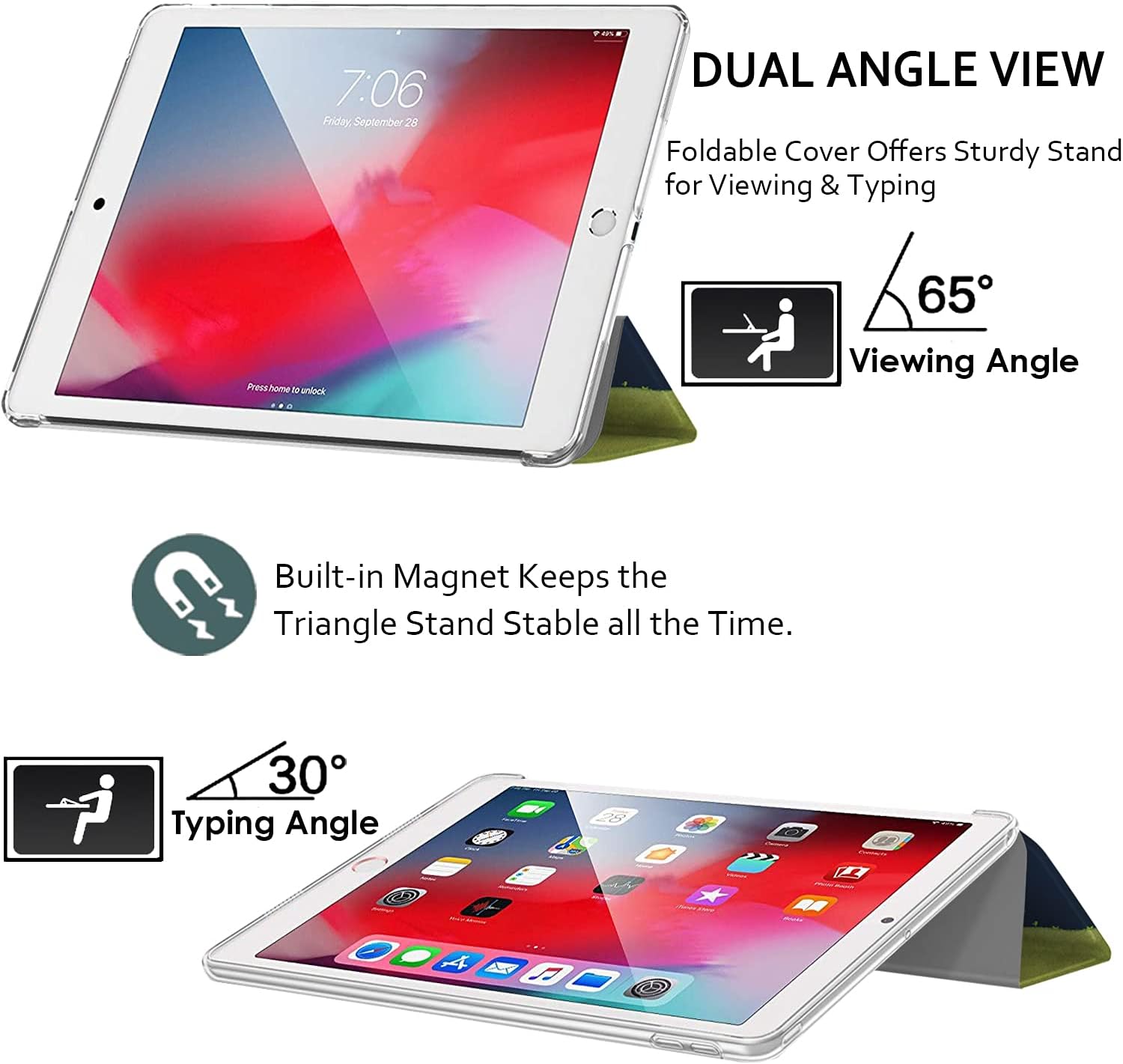 7:06 Friday, September 28

DUAL ANGLE VIEW
Foldable Cover Offers Sturdy Stand for Viewing & Typing

Press home to unlock

65° Viewing Angle

Built-in Magnet Keeps the Triangle Stand Stable all the Time.

30° Typing Angle