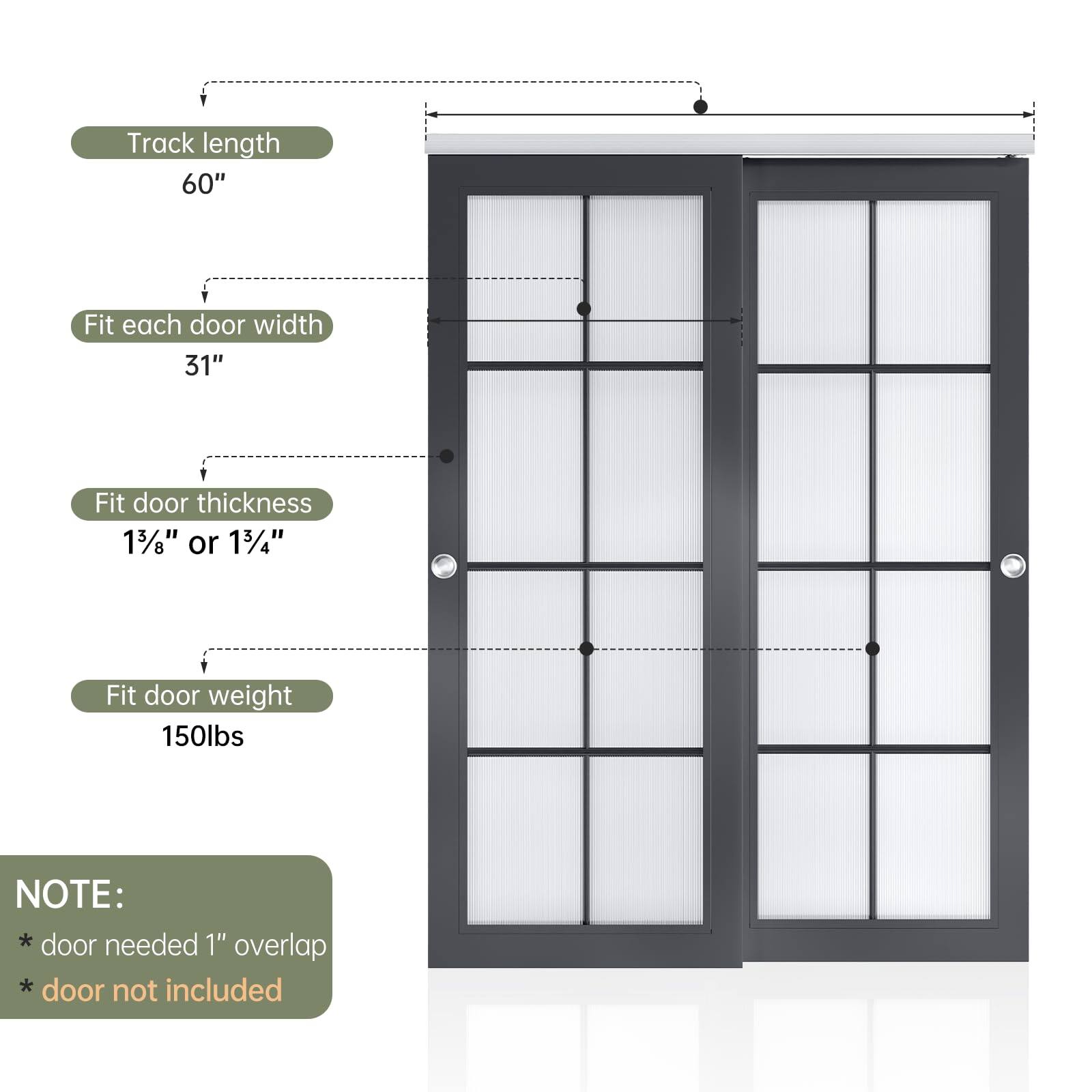 Track length: 60"

Fit each door width: 31"

Fit door thickness: 1 3/8" or 1 3/4"

Fit door weight: 150 lbs

NOTE:
* Door needed 1" overlap
* Door not included