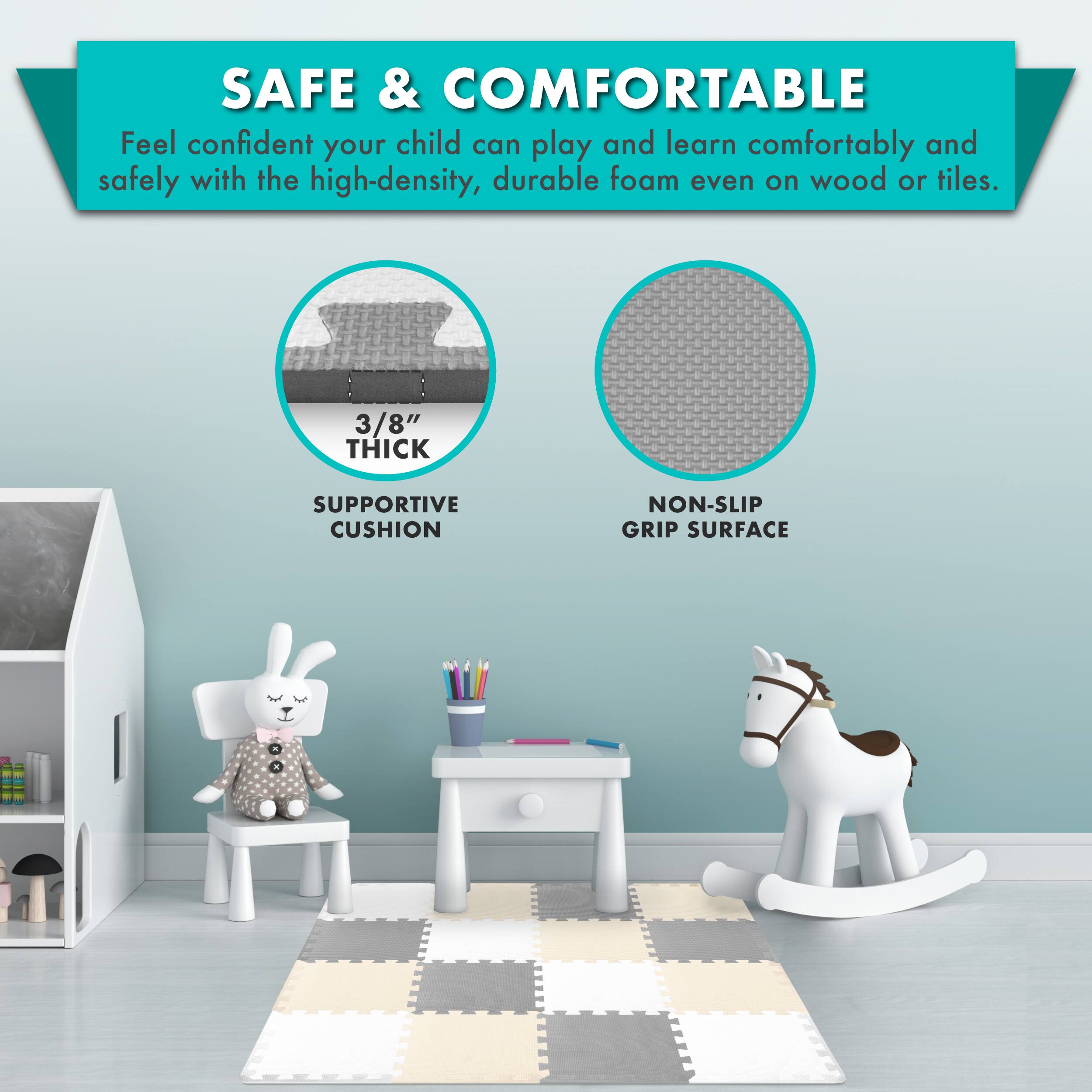 SAFE & COMFORTABLE

Feel confident your child can play and learn comfortably and safely with the high-density, durable foam even on wood or tiles.

3/8" THICK SUPPORTIVE CUSHION
NON-SLIP GRIP SURFACE