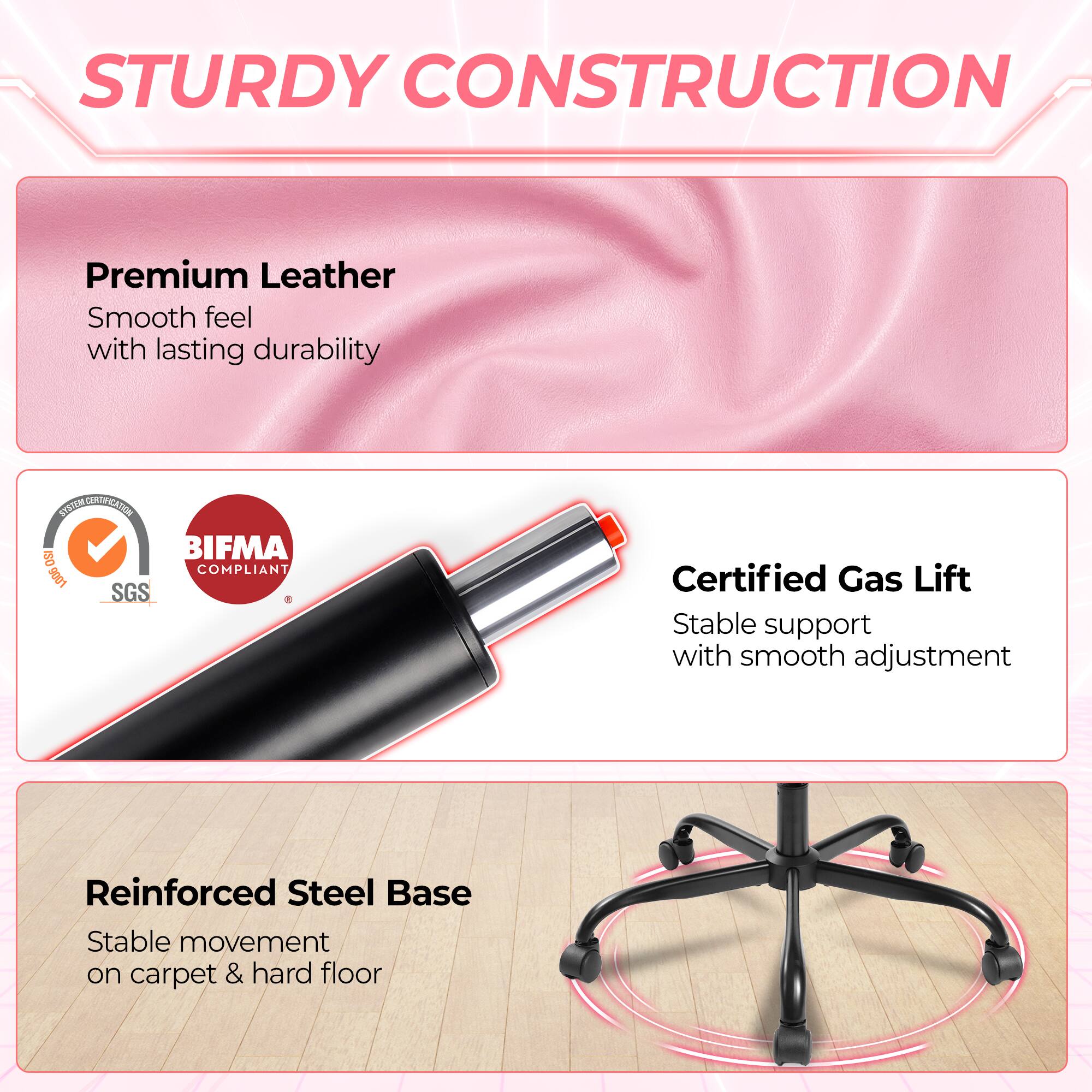 STURDY CONSTRUCTION

Premium Leather
Smooth feel with lasting durability

SYSTEM STON CRIPEANTION ISO BIFMA COMPLIANT 9001 SGS

Certified Gas Lift
Stable support with smooth adjustment

Reinforced Steel Base
Stable movement on carpet & hard floor