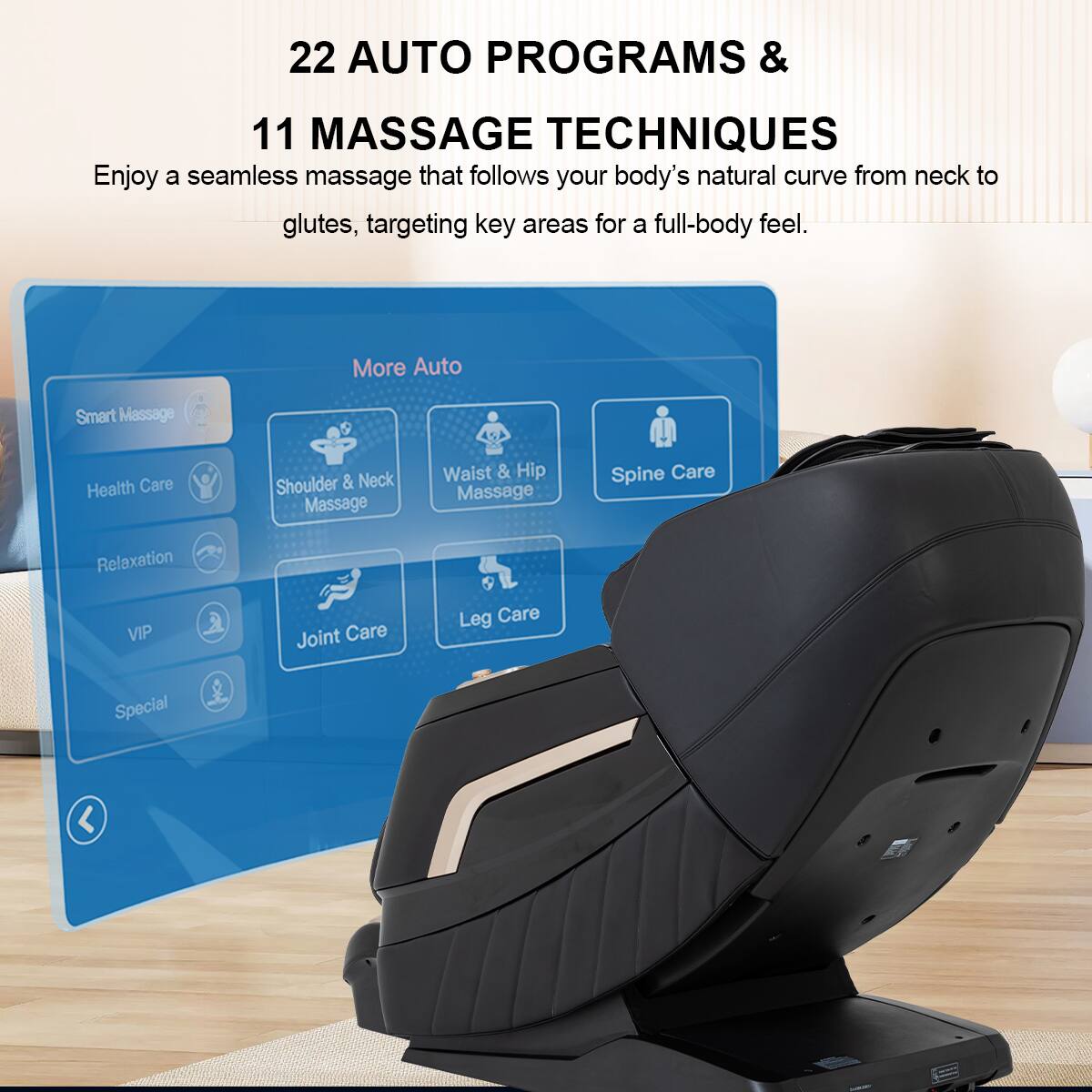 22 AUTO PROGRAMS & 11 MASSAGE TECHNIQUES
Enjoy a seamless massage that follows your body's natural curve from neck to glutes, targeting key areas for a full-body feel.
More Auto
Smart Massage
Health Care
Shoulder & Neck Massage
Waist & Hip Massage
Spine Care
Relaxation
VIP
Joint Care
Leg Care
Special