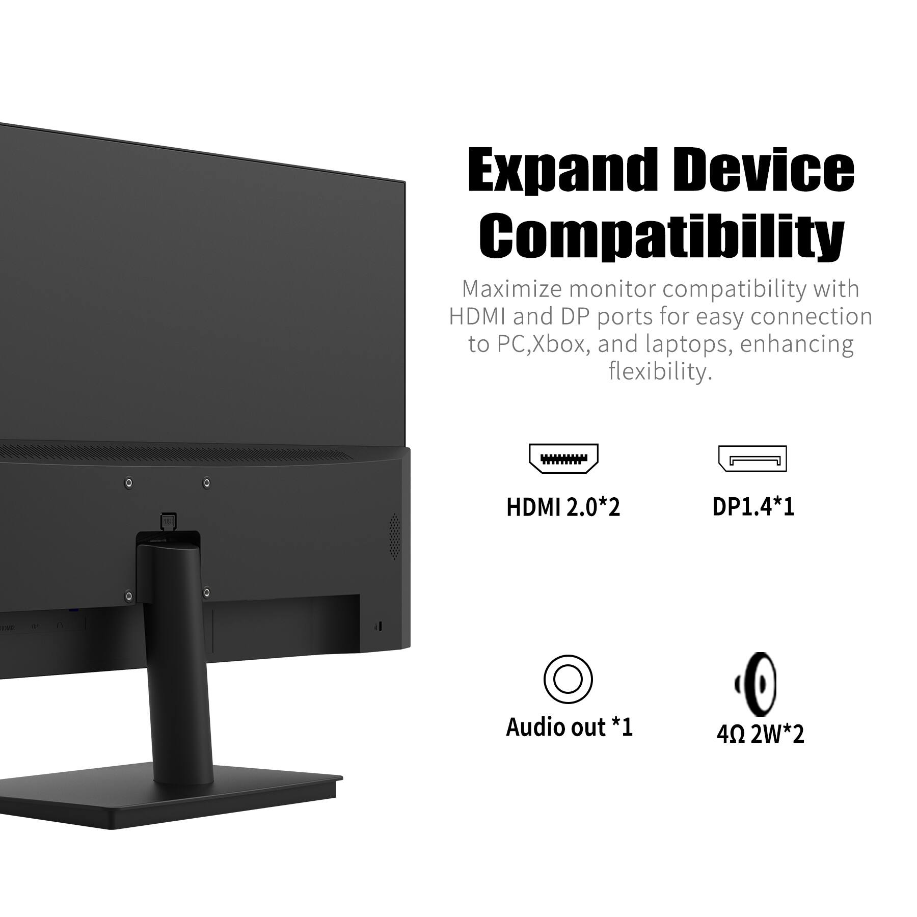 Expand Device Compatibility

Maximize monitor compatibility with HDMI and DP ports for easy connection to PC, Xbox, and laptops, enhancing flexibility.

- HDMI 2.0*2
- DP1.4*1
- Audio out*1
- 4Ω 2W*2