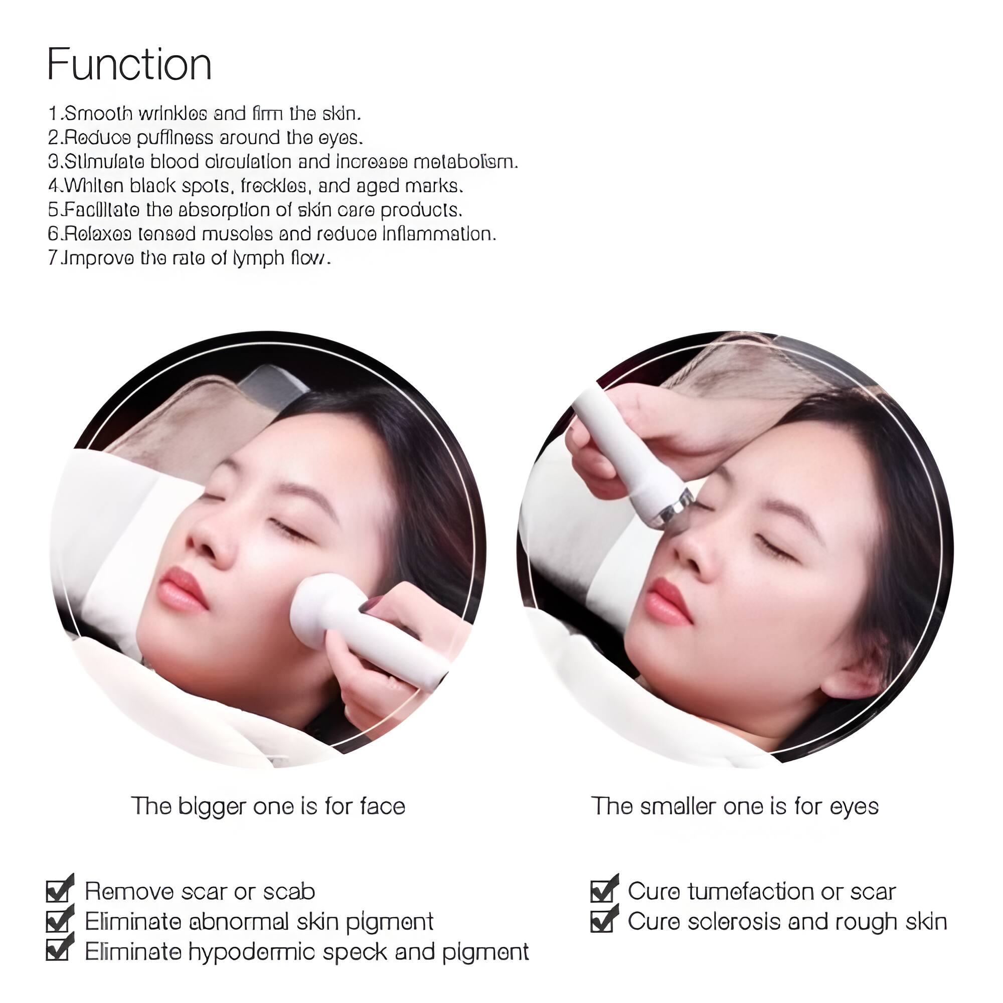 Function

1. Smooth wrinkles and firm the skin.
2. Reduce puffiness around the eyes.
3. Stimulate blood circulation and increase metabolism.
4. Whiten black spots, freckles, and aged marks.
5. Facilitate the absorption of skin care products.
6. Relax tensed muscles and reduce inflammation.
7. Improve the rate of lymph flow.

The bigger one is for face
The smaller one is for eyes

- Remove scar or scab
- Eliminate abnormal skin pigment
- Eliminate hypodermic speck and pigment
- Cure tumefaction or scar
- Cure sclerosis and rough skin