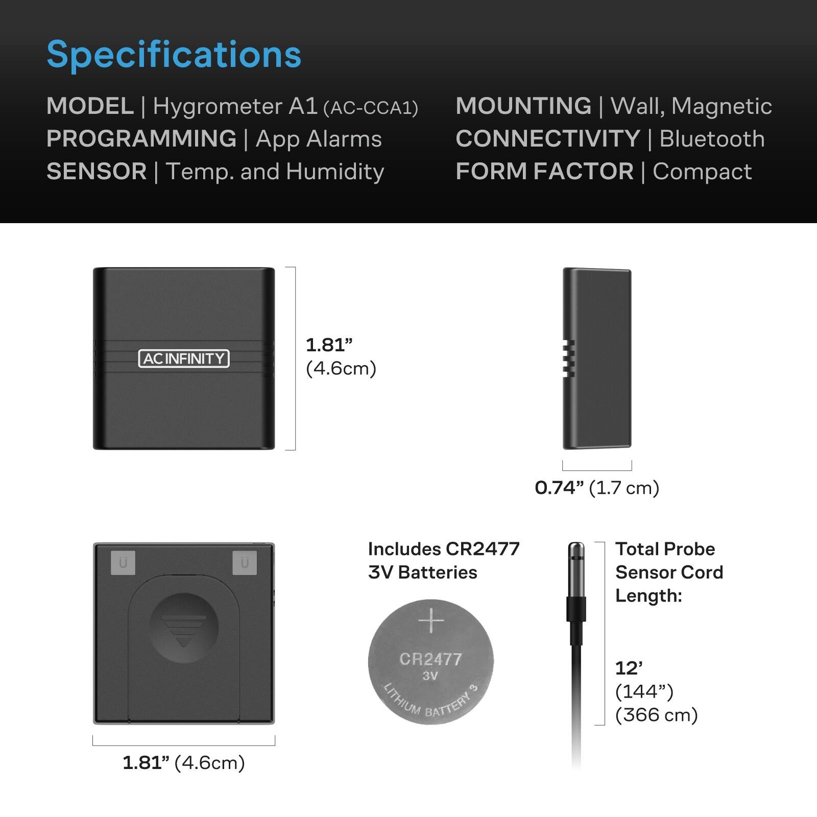 Specifications  
MODEL | Hygrometer A1 (AC-CCA1)  
PROGRAMMING | App Alarms  
SENSOR | Temp. and Humidity  
MOUNTING | Wall, Magnetic  
CONNECTIVITY | Bluetooth  
FORM FACTOR | Compact  

ACINFINITY  
1.81" (4.6cm)  
0.74" (1.7 cm)  
1.81" (4.6cm)  
Includes CR2477 3V Batteries + CR2477 3V 3 LITHIUM BATTERY  
Total Probe Sensor Cord Length: 12' (144") (366 cm)