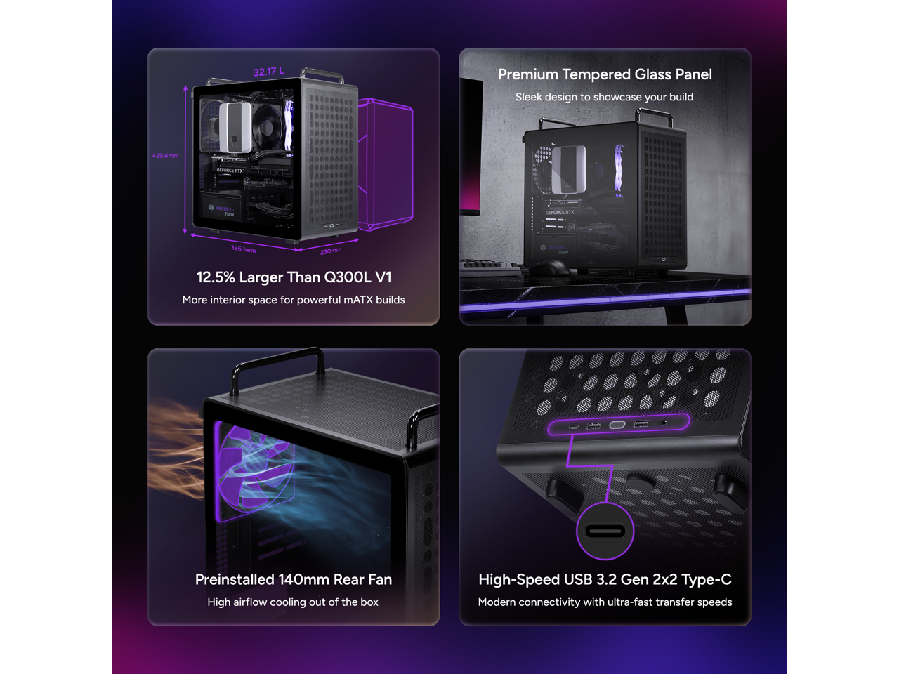 32.17 L Premium Tempered Glass Panel Sleek design to showcase your build

4.39 Ames SEFORCE BTE

386 Seui 230mm

12.5% Larger Than Q300L V1 More interior space for powerful mATX builds

Preinstalled 140mm Rear Fan High airflow cooling out of the box

High-Speed USB 3.2 Gen 2x2 Type-C Modern connectivity with ultra-fast transfer speeds