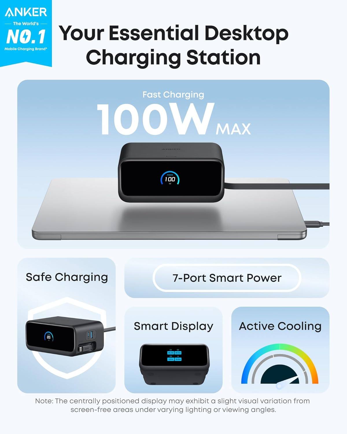 ANKER
The World's NO.1
Mobile Charging Brand*
Your Essential Desktop Charging Station
Fast Charging
100W MAX
Safe Charging
7-Port Smart Power
Smart Display
Active Cooling
Note: The centrally positioned display may exhibit a slight visual variation from screen-free areas under varying lighting or viewing angles.