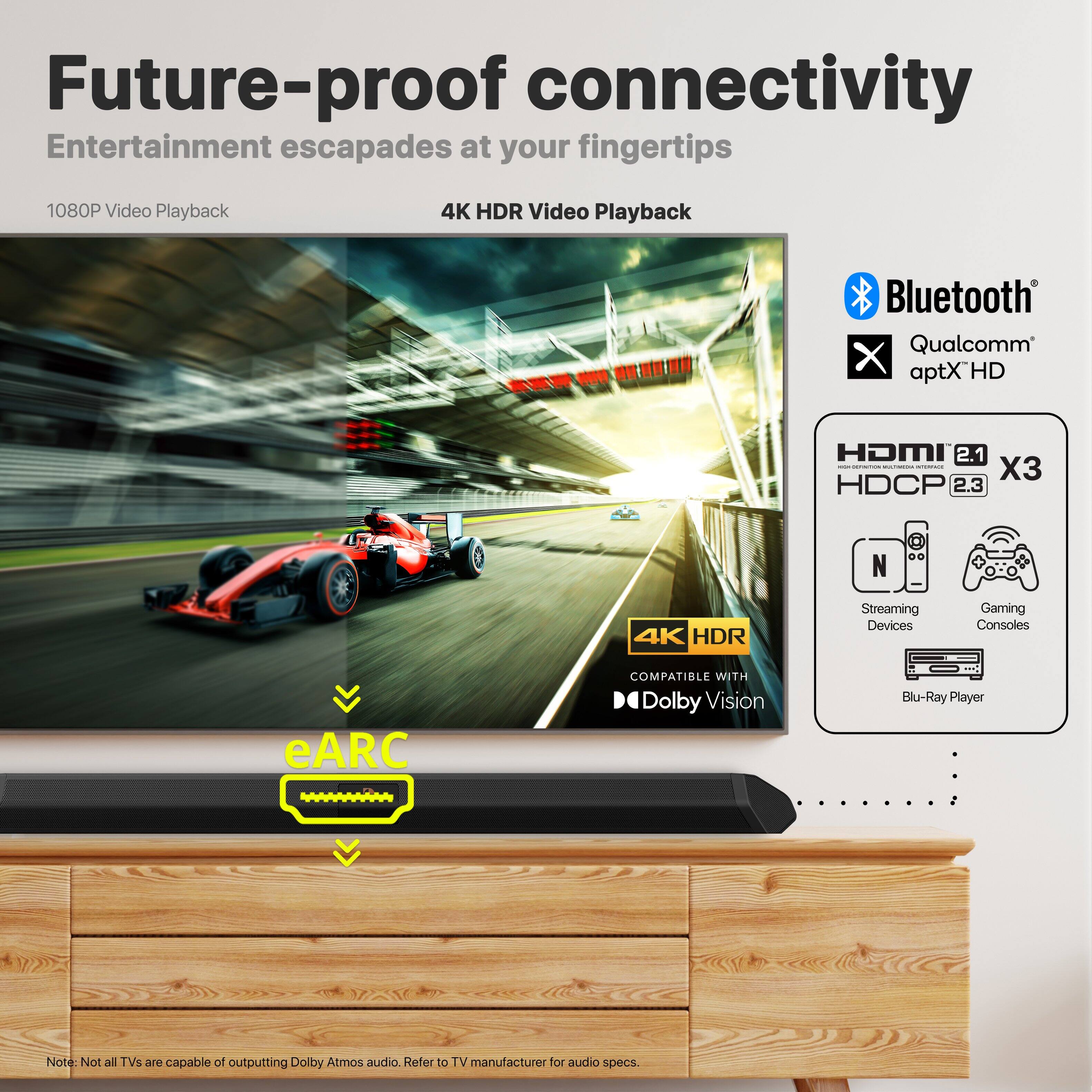 Future-proof connectivity  
Entertainment escapades at your fingertips  

1080P Video Playback  
4K HDR Video Playback  
Bluetooth  
Qualcomm aptX HD  
HDMI 2.1 x3  
HDCP 2.3  
4K HDR Streaming Devices  
Gaming Consoles  
eARC COMPATIBLE WITH Dolby Vision  
Blu-Ray Player  

Note: Not all TVs are capable of outputting Dolby Atmos audio. Refer to TV manufacturer for audio specs.