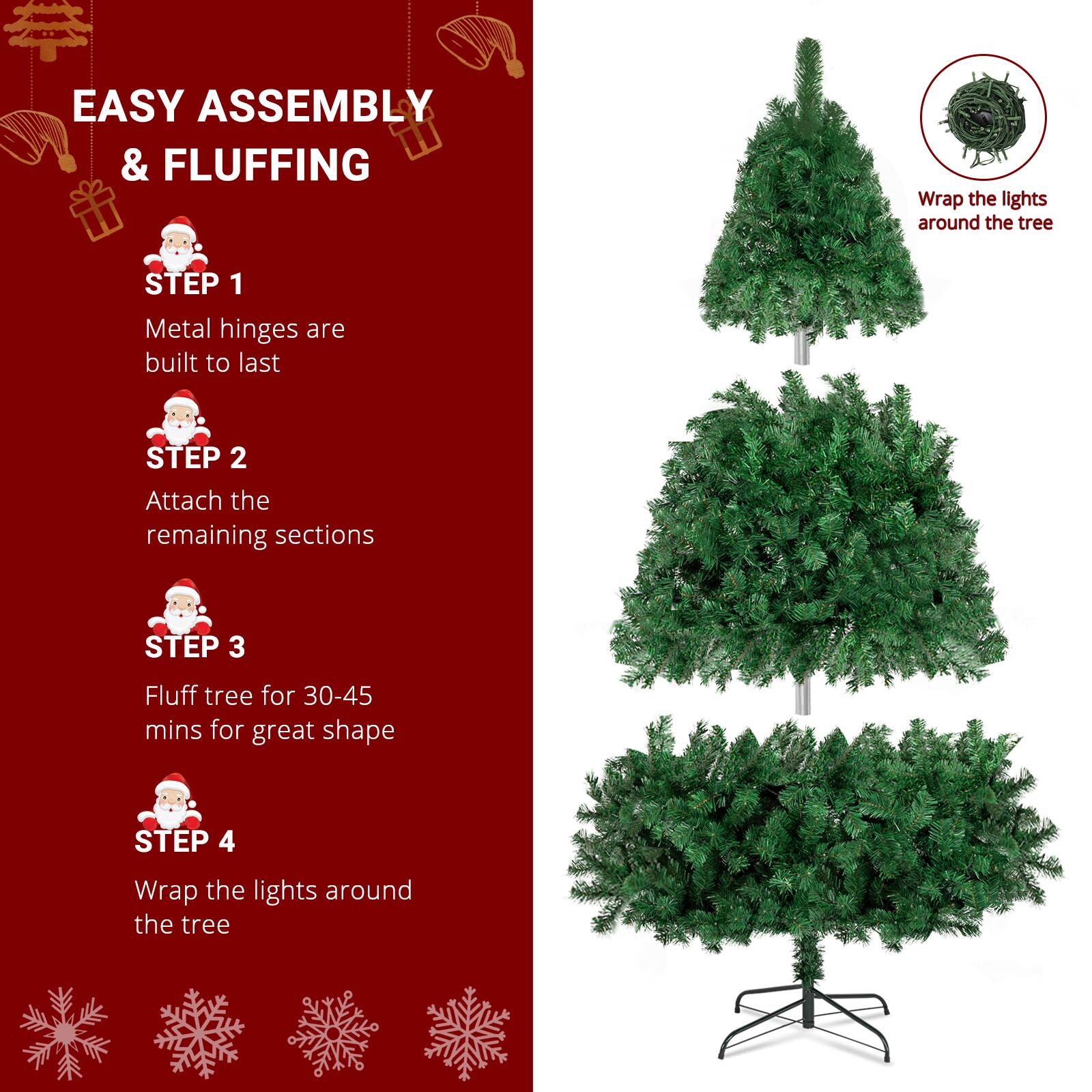EASY ASSEMBLY & FLUFFING

STEP 1  
Metal hinges are built to last

STEP 2  
Attach the remaining sections

STEP 3  
Fluff tree for 30-45 mins for great shape

STEP 4  
Wrap the lights around the tree

Wrap the lights around the tree