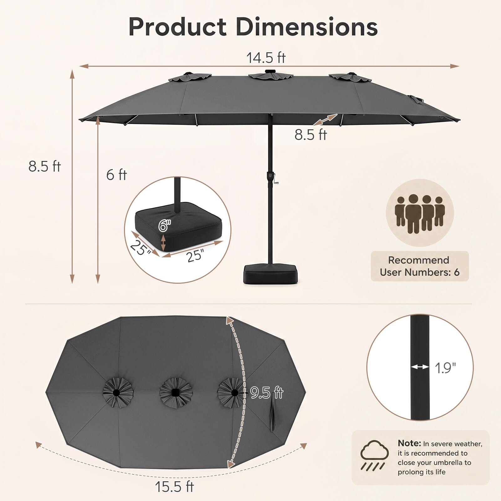 Product Dimensions  
14.5 ft  
8.5 ft  
8.5 ft  
6 ft  
6" x 25"  
25"  
9.5 ft  
15.5 ft  

Recommend User Numbers: 6  

Note: In severe weather, it is recommended to close your umbrella to prolong its life