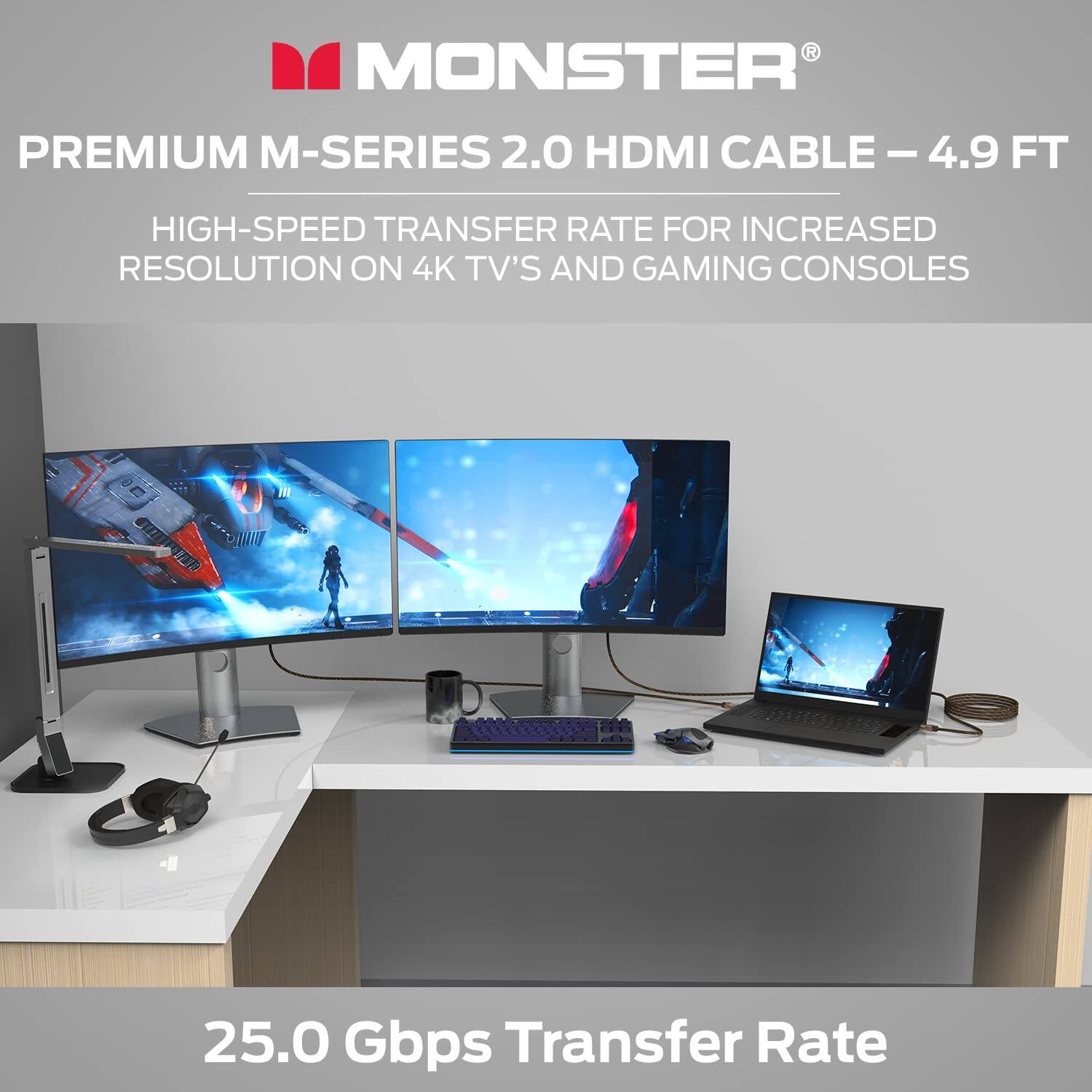 MONSTER PREMIUM M-SERIES 2.0 HDMI CABLE - 4.9 FT  
HIGH-SPEED TRANSFER RATE FOR INCREASED RESOLUTION ON 4K TV'S AND GAMING CONSOLES  
25.0 Gbps Transfer Rate