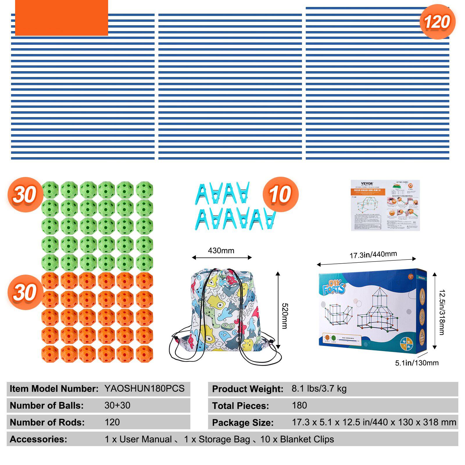 120 30 ABAV 10 AVAVAY TEPUE 430mm 17.3in/440mm 30 520mm DIY FORTS 12.5in/318mm 5.1in/130mm

Item Model Number: YAOSHUN180PCS  
Product Weight: 8.1 lbs/3.7 kg  
Number of Balls: 30+30  
Total Pieces: 180  
Number of Rods: 120  
Accessories: 1 x User Manual, 1 x Storage Bag, 10 x Blanket Clips  

Package Size: 17.3 x 5.1 x 12.5 in/440 x 130 x 318 mm