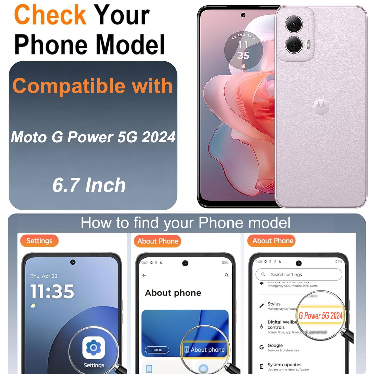Check Your Phone Model

Compatible with Moto G Power 5G 2024

6.7 Inch

How to find your Phone model

Settings

About Phone

About phone

Search settings

Emergency SOS, medical alerts

Stylus

Manage stylus

Digital Wellbeing controls

Screen time, app timers

Google Services & preferences

System updates

Update to the latest software