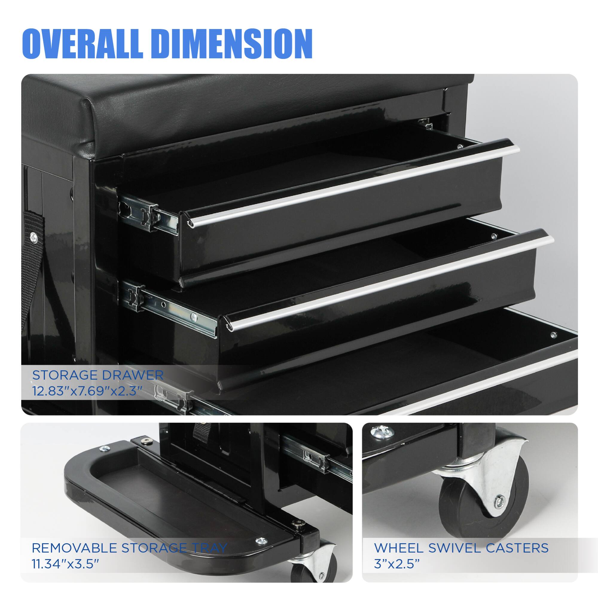 **OVERALL DIMENSION**

- **STORAGE DRAWER**  
  12.83" x 7.69" x 2.3"

- **REMOVABLE STORAGE TRAY**  
  11.34" x 3.5"

- **WHEEL SWIVEL CASTERS**  
  3" x 2.5"