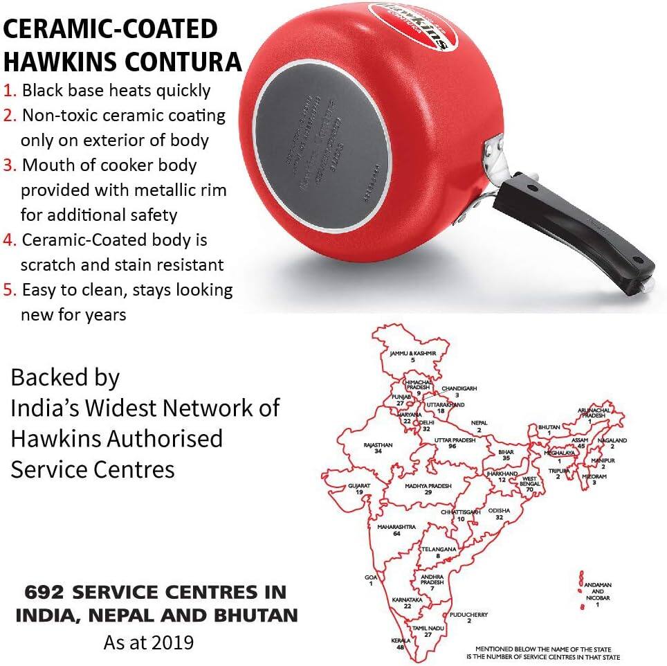 CERAMIC-COATED HAWKINS CONTURA

1. Black base heats quickly
2. Non-toxic ceramic coating only on exterior of body
3. Mouth of cooker body provided with metallic rim for additional safety
4. Ceramic-Coated body is scratch and stain resistant
5. Easy to clean, stays looking new for years

Backed by India's Widest Network of Hawkins Authorised Service Centres

692 SERVICE CENTRES IN INDIA, NEPAL AND BHUTAN
As at 2019

UMMAI a KASHMIR 5 EMART PRADESH CHANDICARH FUNIAS 10 27 UTTARAKHAND 18 ARUNACHAL PRADESH 22 DELHI NEPAL 32 BHUTAN 2 UTTAR PRADESH ASSAM NAGALAND RAJASTHAN 12-45 45 2 24 BIHAR MEGHALAYA 35 MANIPUR 1 2 HARYANA TRIPURA WEST BENGAL 12-45 45 2 24 BIHAR MEGHALAYA 
