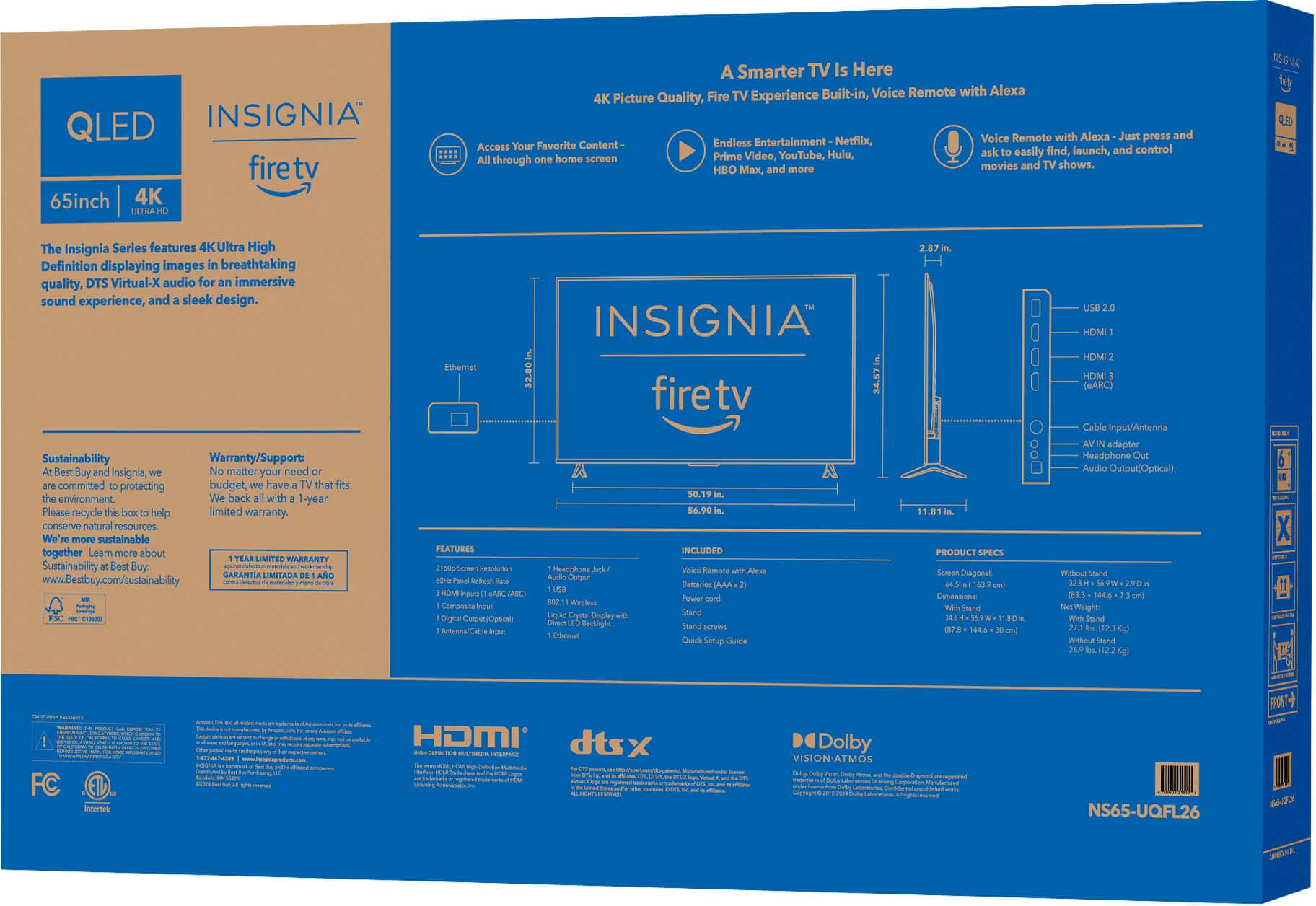**QLED INSIGNIA firetv 65inch 4K**
**A Smarter TV Is Here**
**Built-in Voice Remote with Alexa**
**4K Picture Quality, Fire TV Experience**
**Access Your Favorite Content - All through one home screen**
**Prime Video, YouTube, Hulu, Netflix, and more.**
**Voice Remote with Alexa - Just press and ask to control movies and TV shows.**
**The Insignia Series features 4K Ultra High Definition displaying images with breathtaking quality, DTS Virtual:X audio for an immersive sound experience, and a sleek design.**
**Sustainability**
**At Best Buy, we're committed to conserving natural resources. We're more sustainable at Best Buy.**
**Warranty/Support**
**No matter your need fits, we back all with a 1-year limited warranty.**
**Included**
**- Remote with Alexa**
**- Quick Start Guide**
**- Wall Mounting Kit**
**Product Specs**
**- Screen Size: 65"**
**- Resolution: 3840 x 2160**
**- Viewing Angle: 178° (H) x 178° (V)**
**- Weight: 27