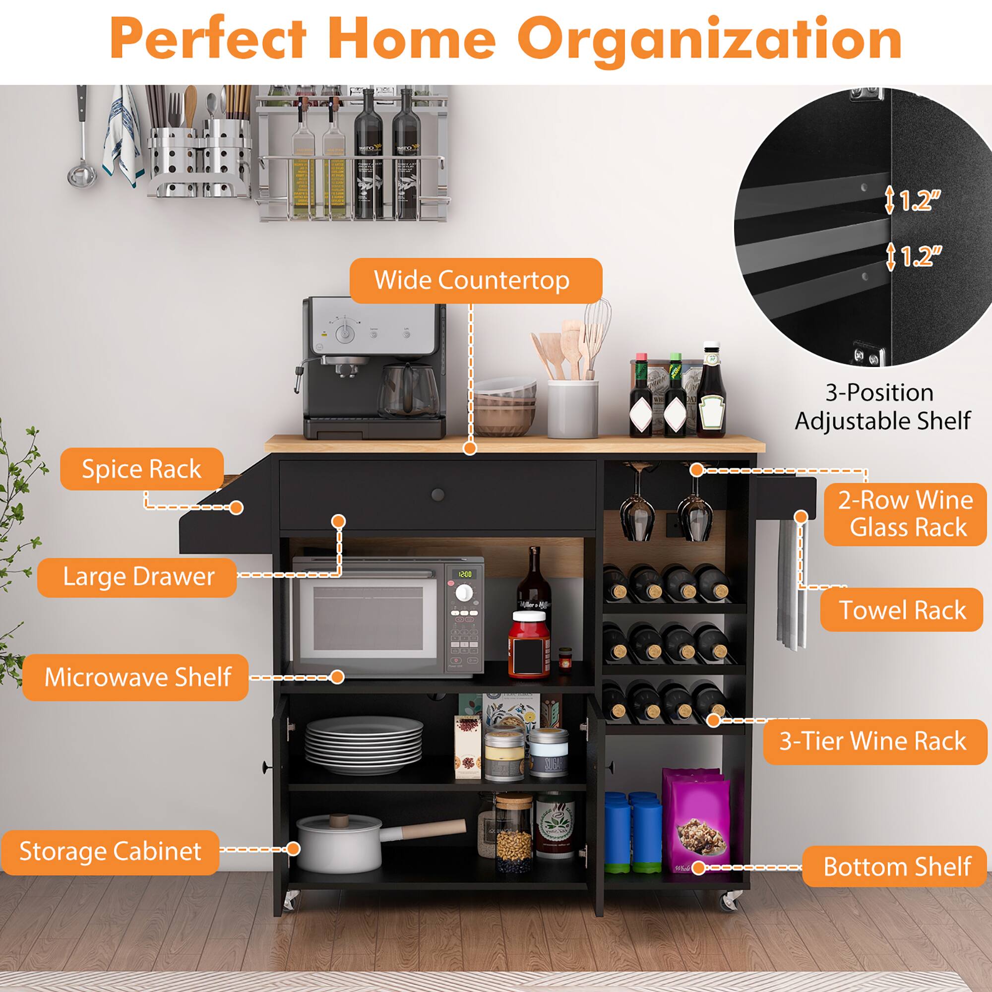 Perfect Home Organization

- Wide Countertop
- Spice Rack
- Large Drawer
- Microwave Shelf
- Storage Cabinet
- 3-Position Adjustable Shelf
- 2-Row Wine Glass Rack
- Towel Rack
- 3-Tier Wine Rack
- Bottom Shelf

1.2" Wide Countertop
1.2" Spice Rack
3-Position Adjustable Shelf
2-Row Wine Glass Rack
Large Drawer
Towel Rack
Microwave Shelf
3-Tier Wine Rack
Storage Cabinet
Bottom Shelf