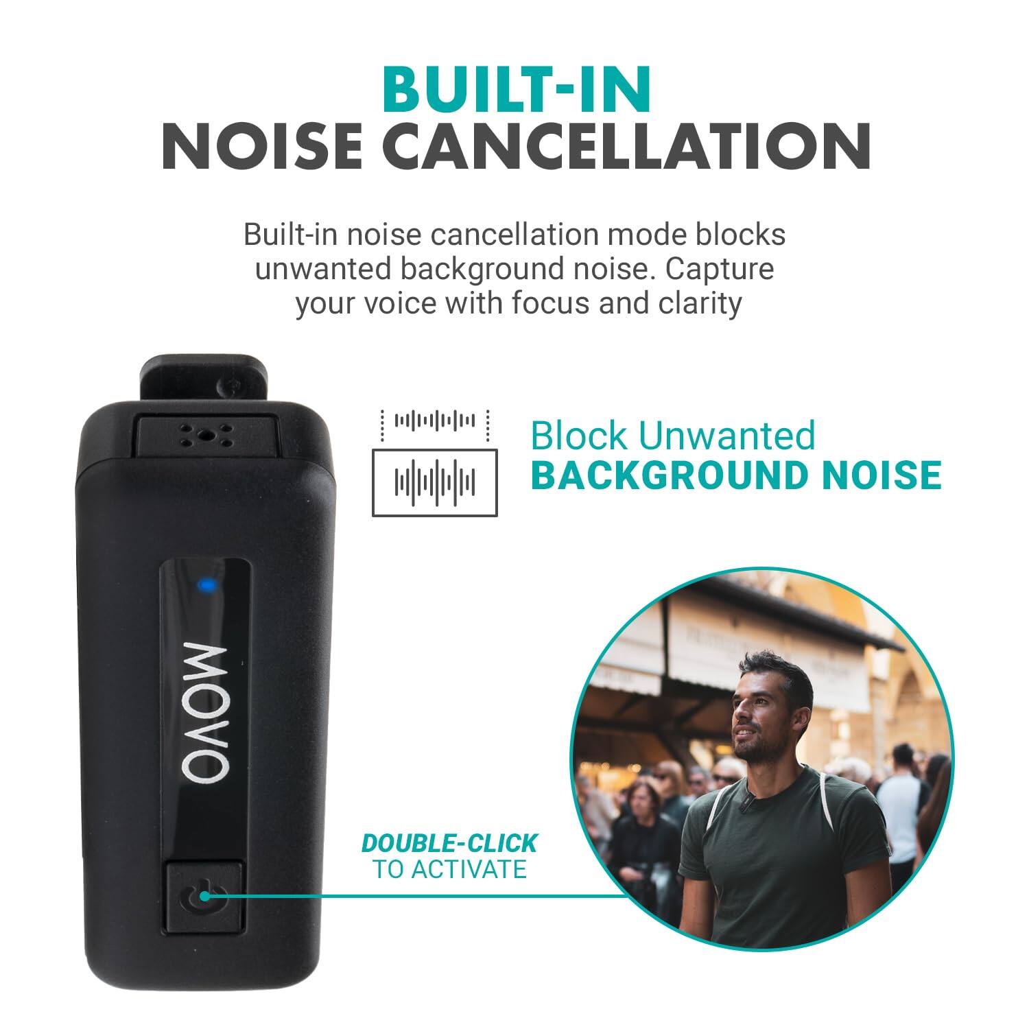 BUILT-IN NOISE CANCELLATION

Built-in noise cancellation mode blocks unwanted background noise. Capture your voice with focus and clarity.

Block Unwanted BACKGROUND NOISE

DOUBLE-CLICK TO ACTIVATE