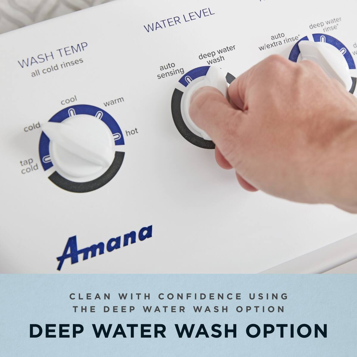 **WASH TEMP**  
all cold rinses  
cold  
cool  
warm  
hot  
tap cold  

**WATER LEVEL**  
auto sensing  
deep water wash  
auto rinse  
w/extra rinse  
deep water rinse  

**Amana**  

CLEAN WITH CONFIDENCE USING THE DEEP WATER WASH OPTION  

DEEP WATER WASH OPTION