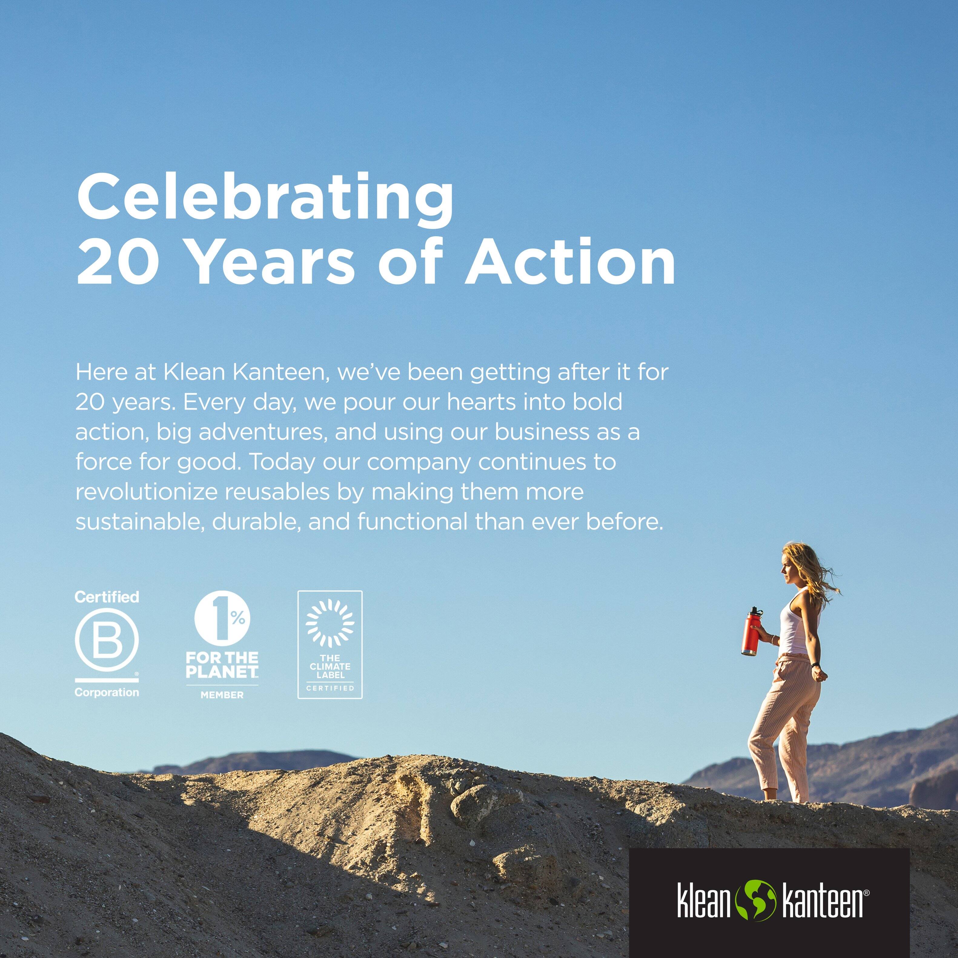 Celebrating 20 Years of Action

Here at Klean Kanteen, we've been getting after it for 20 years. Every day, we pour our hearts into bold action, big adventures, and using our business as a force for good. Today our company continues to revolutionize reusables by making them more sustainable, durable, and functional than ever before.

Certified B Corporation  
1% FOR THE PLANET MEMBER  
THE CLIMATE LABEL CERTIFIED