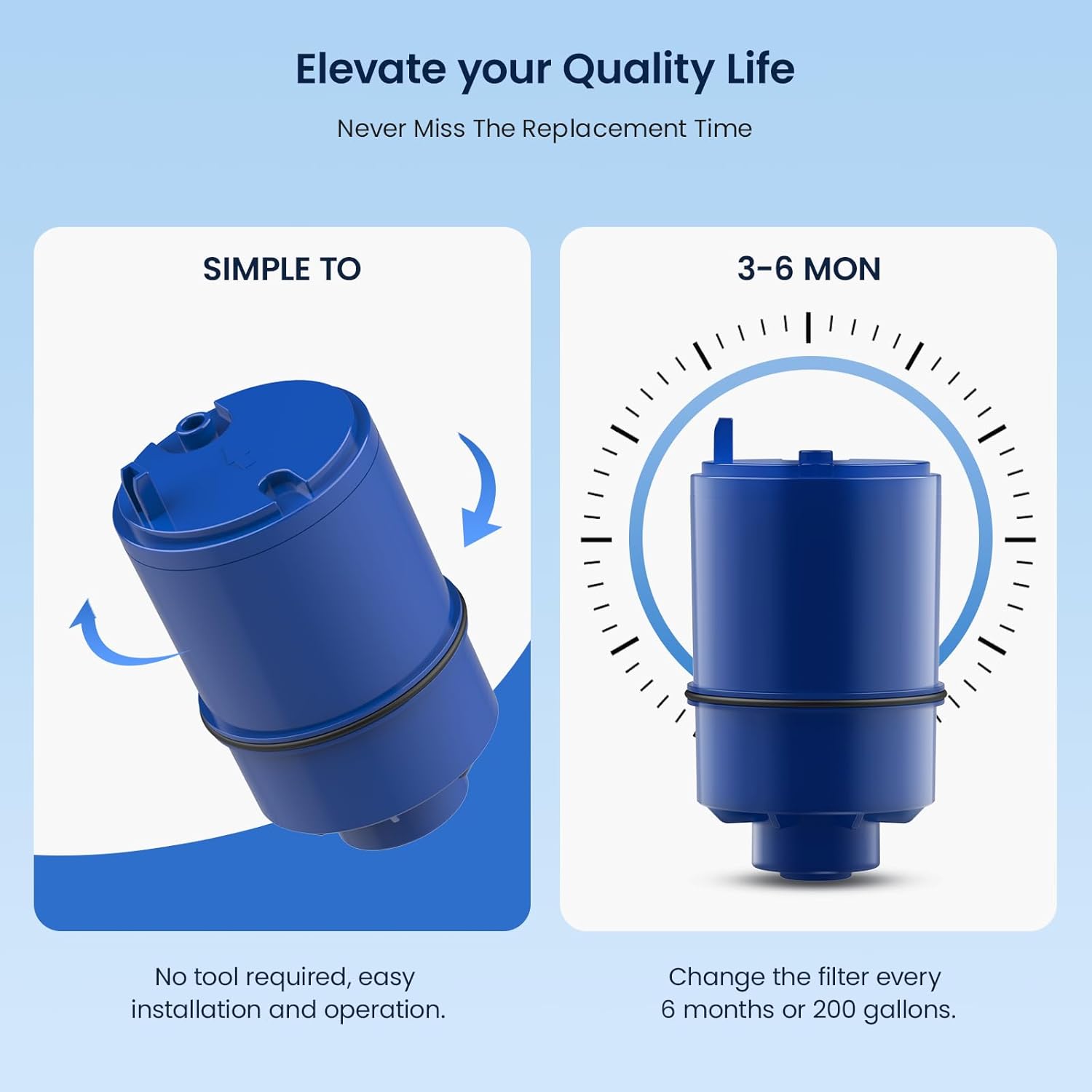 Elevate your Quality Life  
Never Miss The Replacement Time  

SIMPLE TO  
No tool required, easy installation and operation.  

3-6 MON  
Change the filter every 6 months or 200 gallons.