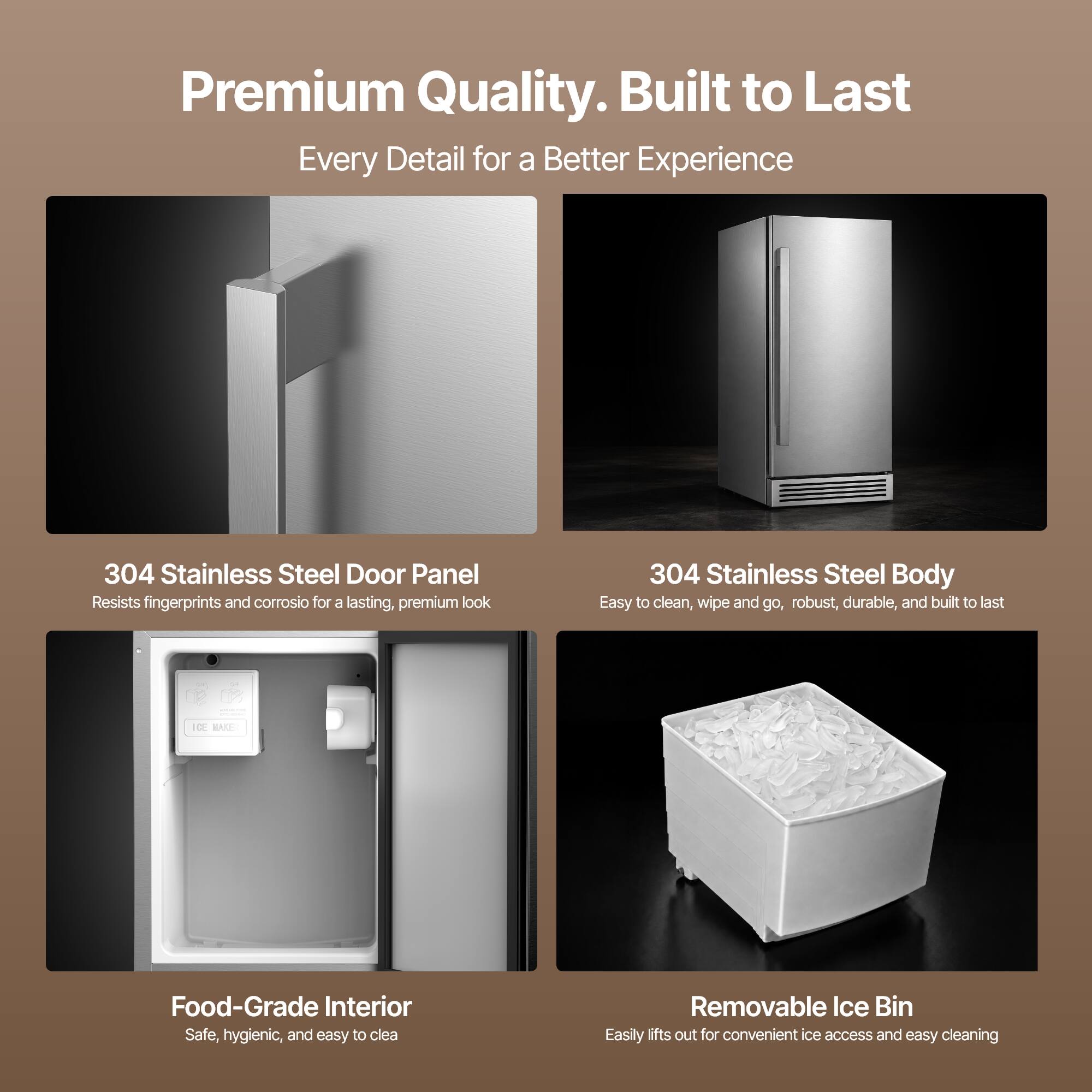 Premium Quality. Built to Last  
Every Detail for a Better Experience

304 Stainless Steel Door Panel  
Resists fingerprints and corrosion for a lasting, premium look

304 Stainless Steel Body  
Easy to clean, wipe and go, robust, durable, and built to last

Food-Grade Interior  
Safe, hygienic, and easy to clean

Removable Ice Bin  
Easily lifts out for convenient ice access and easy cleaning