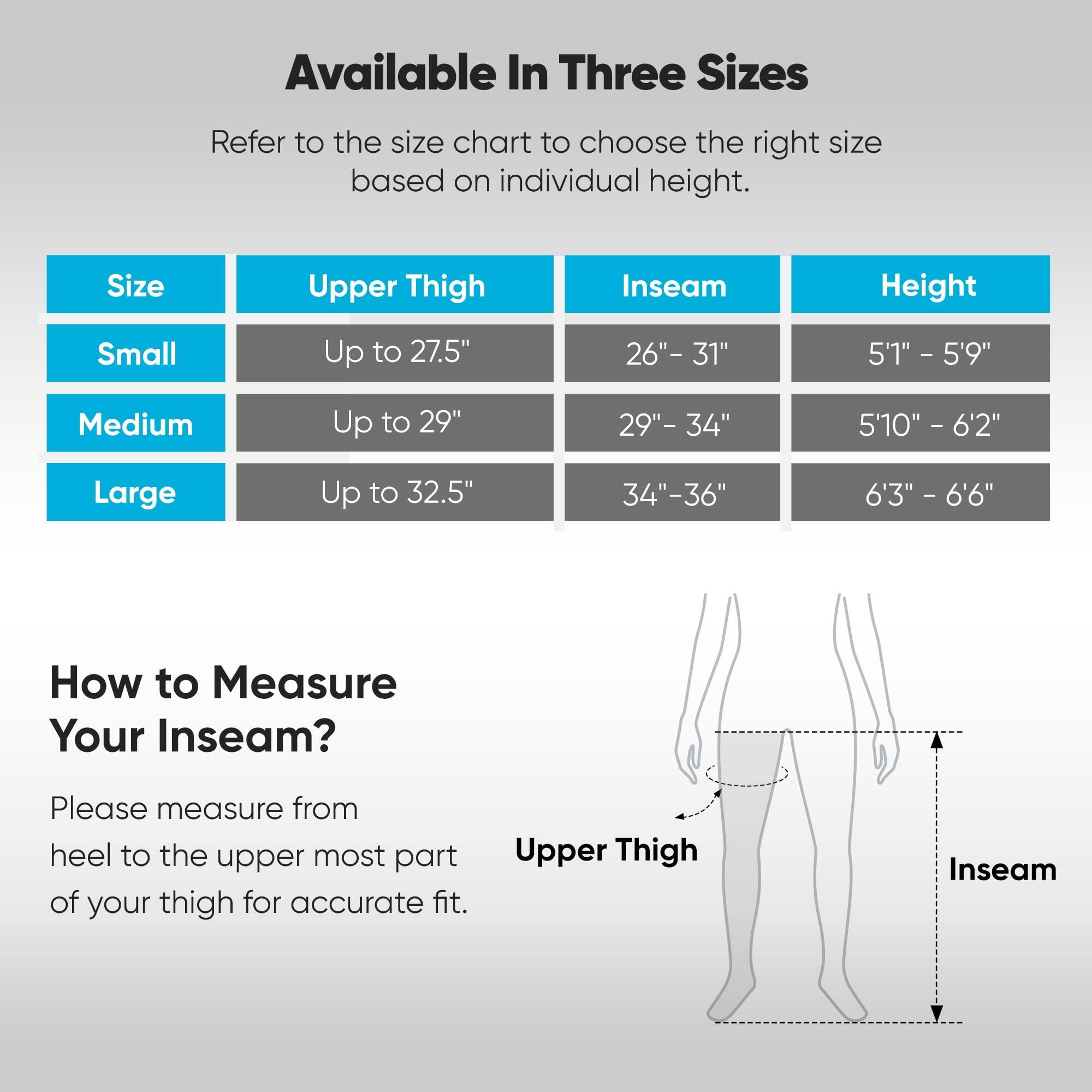 Available In Three Sizes

Refer to the size chart to choose the right size based on individual height.

| Size   | Upper Thigh | Inseam   | Height       |
|--------|------------|----------|--------------|
| Small  | Up to 27.5" | 26" - 31" | 5'1" - 5'9"   |
| Medium | Up to 29"  | 29" - 34" | 5'10" - 6'2"  |
| Large  | Up to 32.5" | 34" - 36" | 6'3" - 6'6"   |

How to Measure Your Inseam?

Please measure from heel to the upper most part of your thigh for accurate fit.