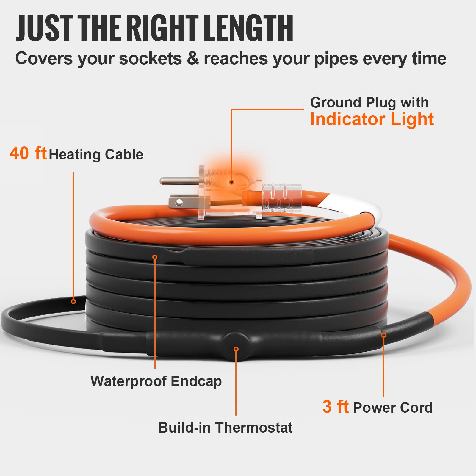 JUST THE RIGHT LENGTH  
Covers your sockets & reaches your pipes every time  
Ground Plug with Indicator Light  
40 ft Heating Cable  
Waterproof Endcap  
Build-in Thermostat  
3 ft Power Cord