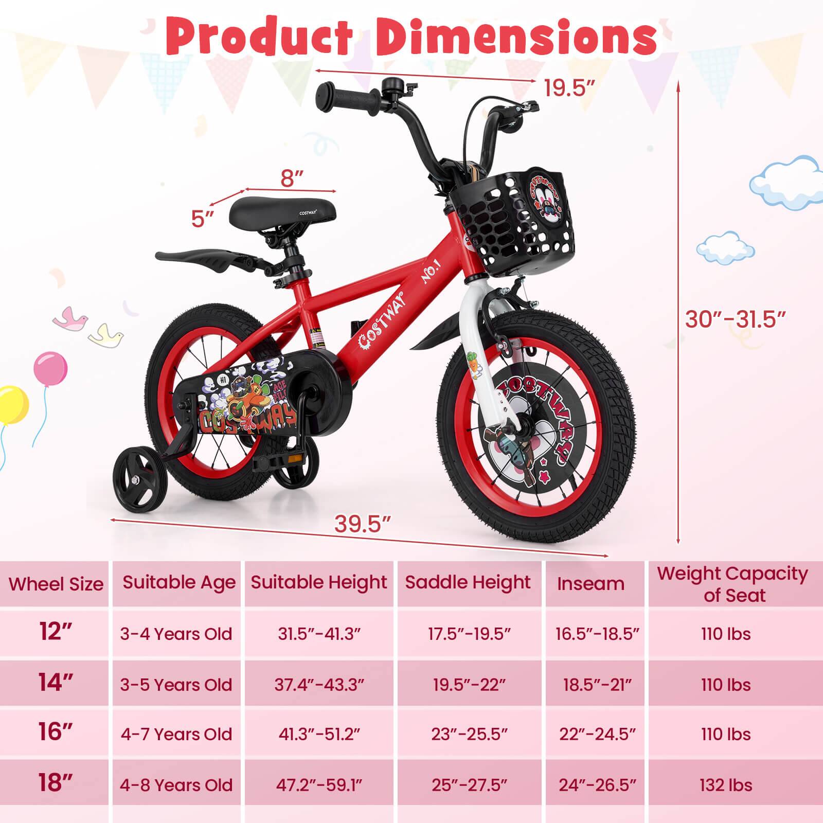 Product Dimensions

- 19.5"
- 8"
- 5"
- 39.5"
- 30"-31.5"

Wheel Size | Suitable Age | Suitable Height | Saddle Height | Inseam | Weight Capacity of Seat
--- | --- | --- | --- | --- | ---
12" | 3-4 Years Old | 31.5"-41.3" | 17.5"-19.5" | 16.5"-18.5" | 110 lbs
14" | 3-5 Years Old | 37.4"-43.3" | 19.5"-22" | 18.5"-21" | 110 lbs
16" | 4-7 Years Old | 41.3"-51.2" | 23"-25.5" | 22"-24.5" | 110 lbs
18" | 4-8 Years Old | 47.2"-59.1" | 25"-27.5" | 24"-