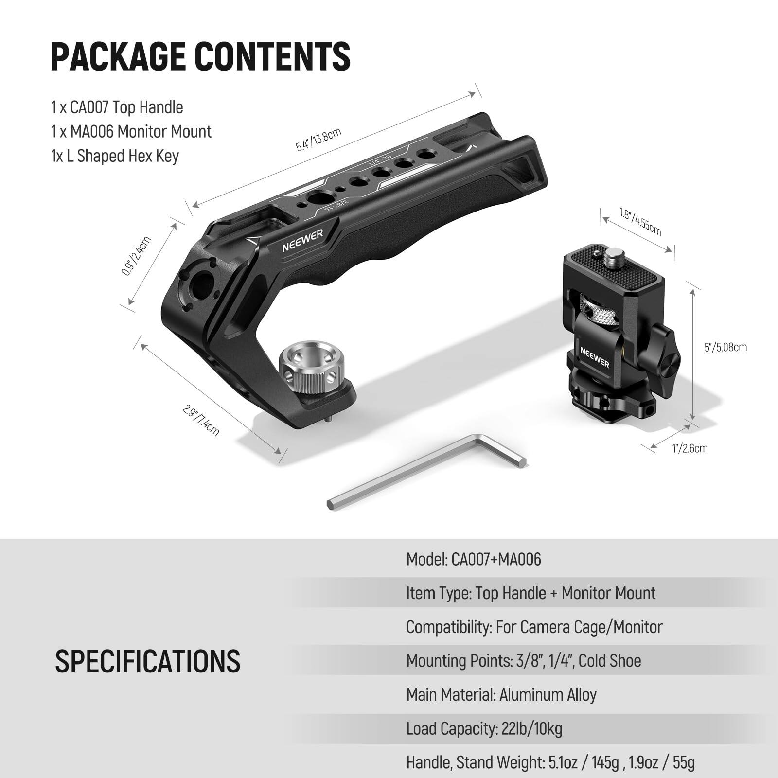 PACKAGE CONTENTS  
1 x CA007 Top Handle  
1 x MA006 Monitor Mount  
1 x L Shaped Hex Key  

SPECIFICATIONS  
Model: CA007+MA006  
Item Type: Top Handle + Monitor Mount  
Compatibility: For Camera Cage/Monitor  
Mounting Points: 3/8", 1/4", Cold Shoe  
Main Material: Aluminum Alloy  
Load Capacity: 22lb/10kg  
Handle, Stand Weight: 5.1oz / 145g, 1.9oz / 55g