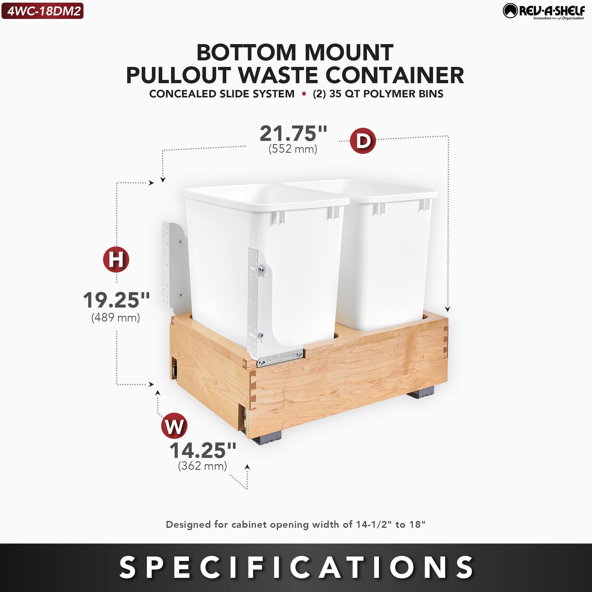 4WC-18DM2  
RED-A-SHELF  
BOTTOM MOUNT PULLOUT WASTE CONTAINER  
CONCEALED SLIDE SYSTEM  
(2) 35 QT POLYMER BINS  

D: 21.75" (552 mm)  
H: 19.25" (489 mm)  
W: 14.25" (362 mm)  

Designed for cabinet opening width of 14-1/2" to 18"  

SPECIFICATIONS