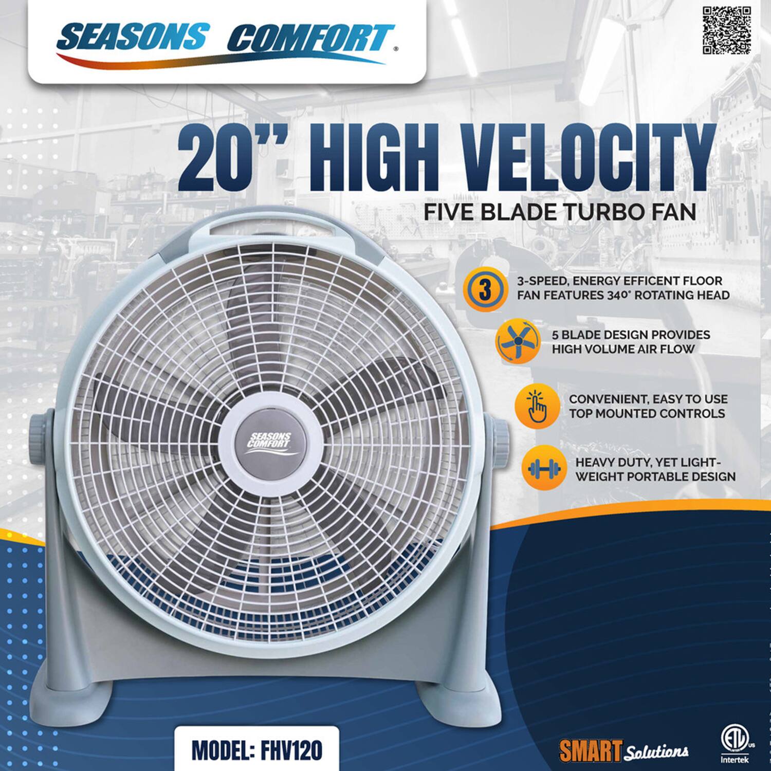 SEASONS COMFORT 20" HIGH VELOCITY FIVE BLADE TURBO FAN

3-SPEED, ENERGY EFFICIENT FLOOR FAN FEATURES 340° ROTATING HEAD

5 BLADE DESIGN PROVIDES HIGH VOLUME AIR FLOW

CONVENIENT, EASY TO USE TOP MOUNTED CONTROLS

HEAVY DUTY, YET LIGHT-WEIGHT PORTABLE DESIGN

MODEL: FHV120

SMART Solutions

ETL - Intertek