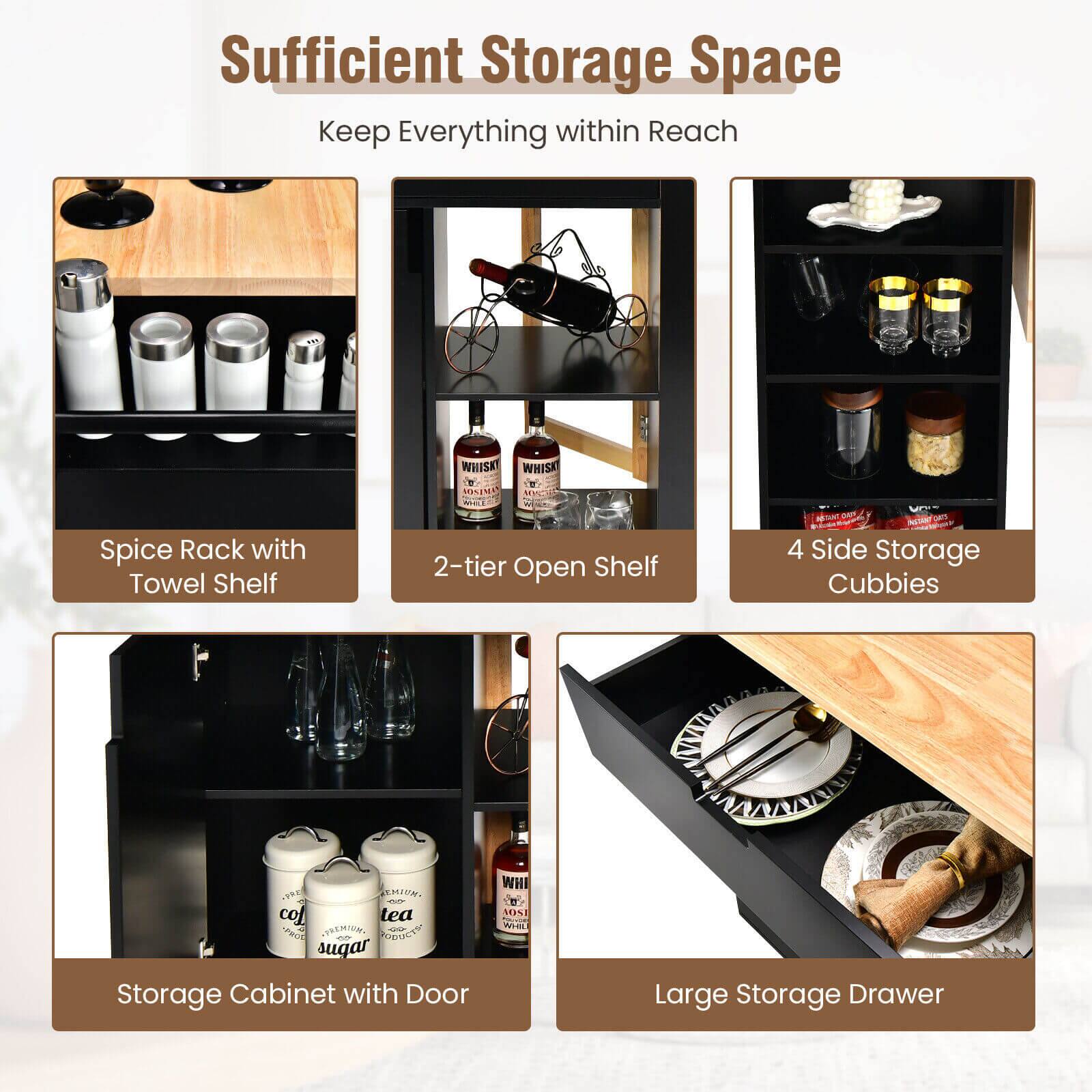 Sufficient Storage Space  
Keep Everything within Reach

- Spice Rack with Towel Shelf
- 2-tier Open Shelf
- 4 Side Storage Cubbies
- Storage Cabinet with Door
- Large Storage Drawer