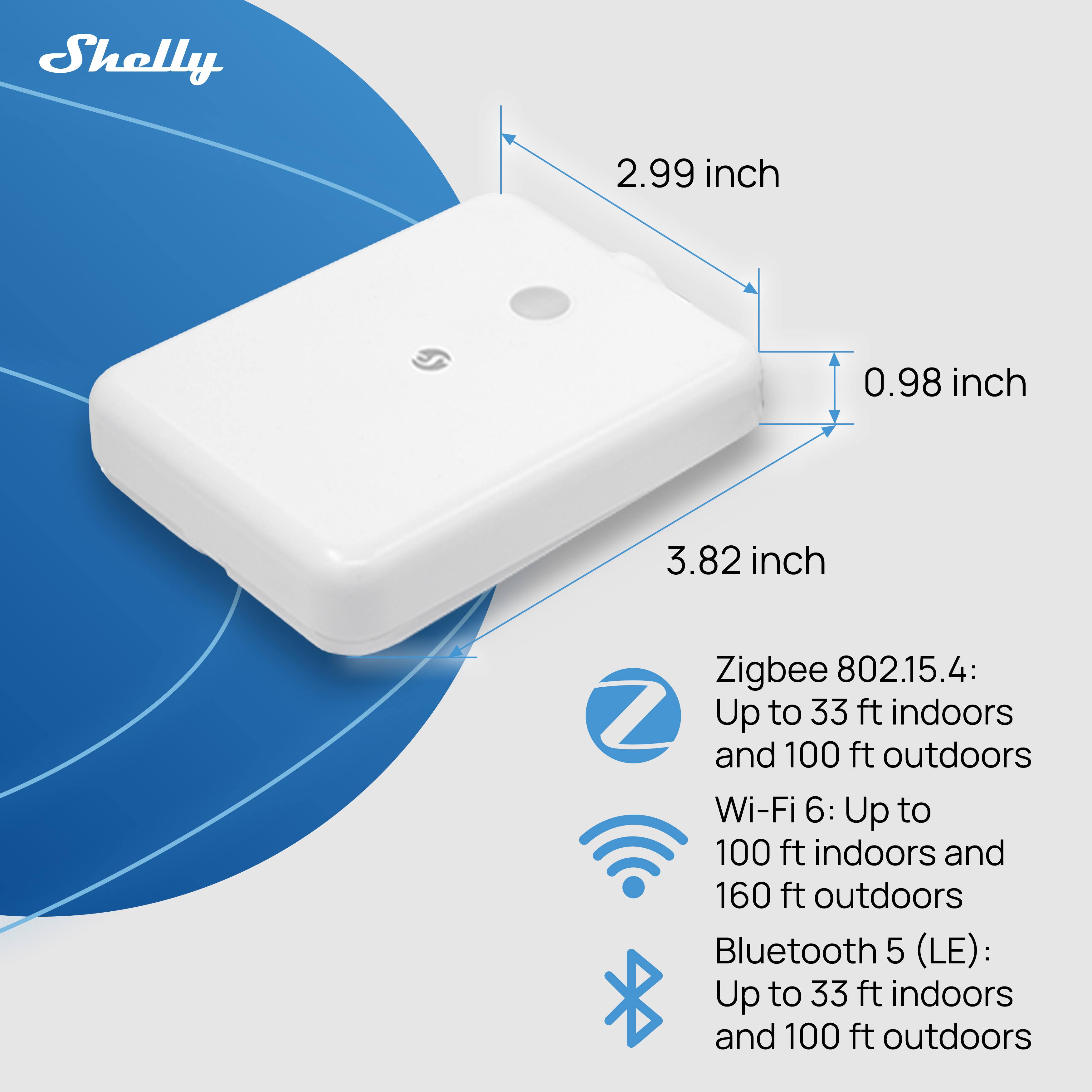 Shelly 2.99 inch 0.98 inch 3.82 inch Zigbee 802.15.4: Up to 33 ft indoors and 100 ft outdoors Wi-Fi 6: Up to 100 ft indoors and 160 ft outdoors Bluetooth 5 (LE): Up to 33 ft indoors and 100 ft outdoors