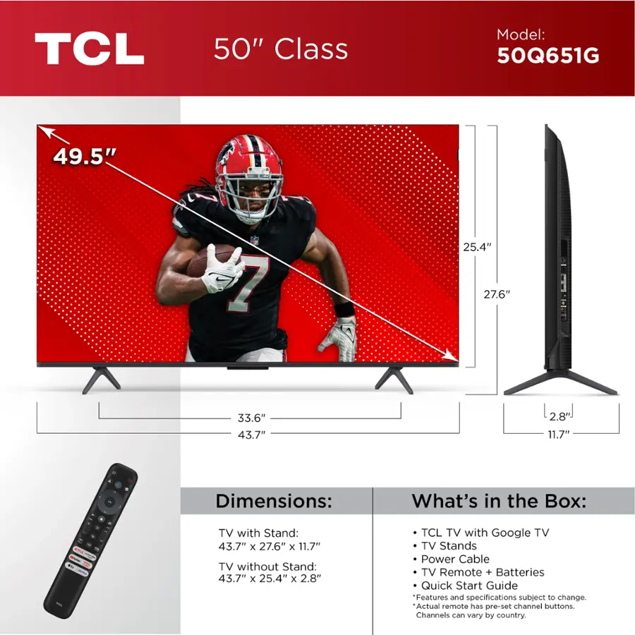TCL 50" Class Model: 50Q651G 49.5" 1 25.4" 27.6" 33.6" 43.7" 2.8 11.7" - 4 . . . - d - - - - FV  - Dimensions: TV with Stand: 43.7" x 27.6" x 11.7" TV without Stand: 43.7" x 25.4" x 2.8" What's in the Box: TCL TV with Google TV TV Stands Power Cable TV Remote + Batteries Quick Start Guide Features and specifications subject to change. Actual remote has pre-set channel buttons. Channels can vary by country.