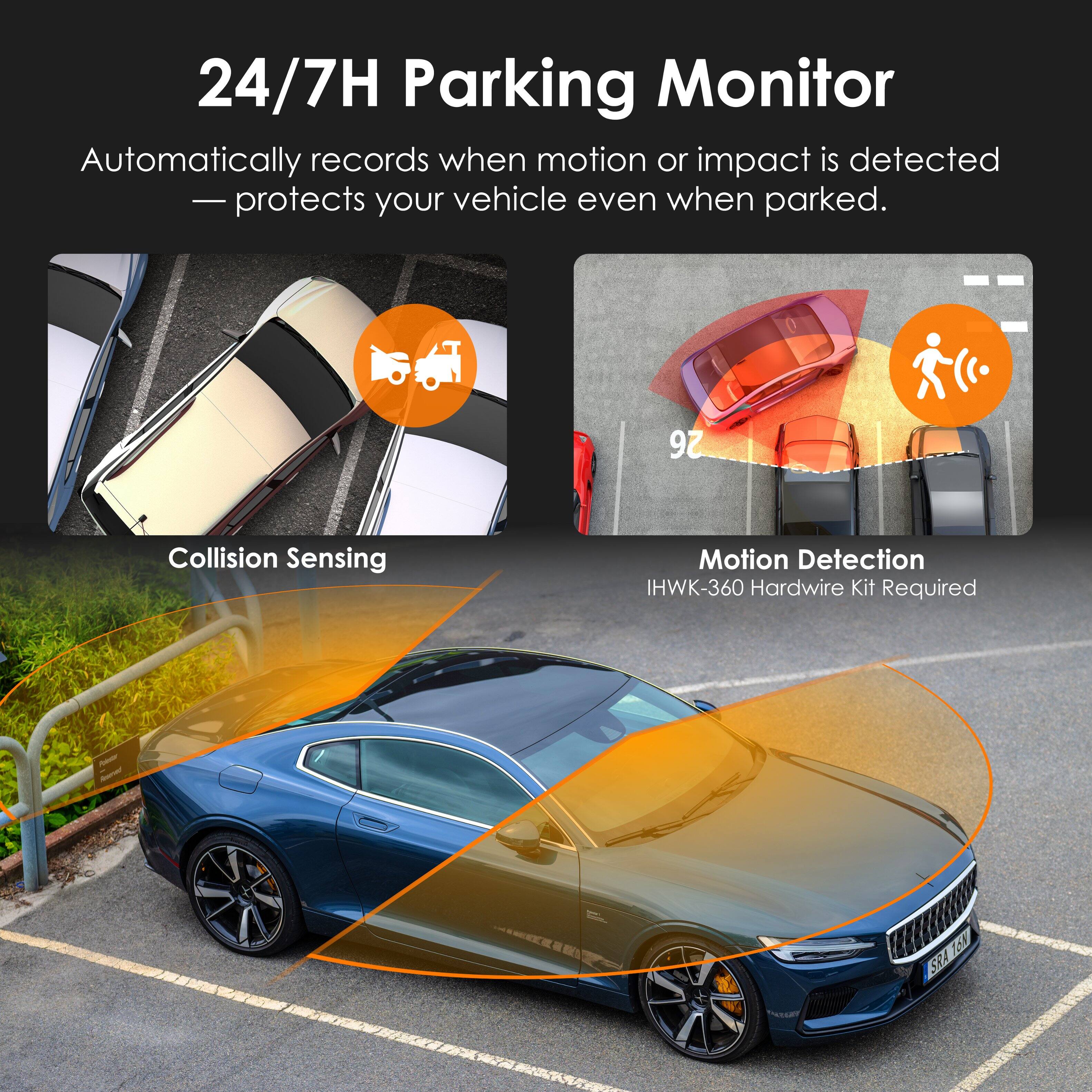 24/7H Parking Monitor: Automatically records when motion or impact is detected, protecting your vehicle even when parked. Features include Collision Sensing and Motion Detection. IHWK-360 Hardwire Kit Required.