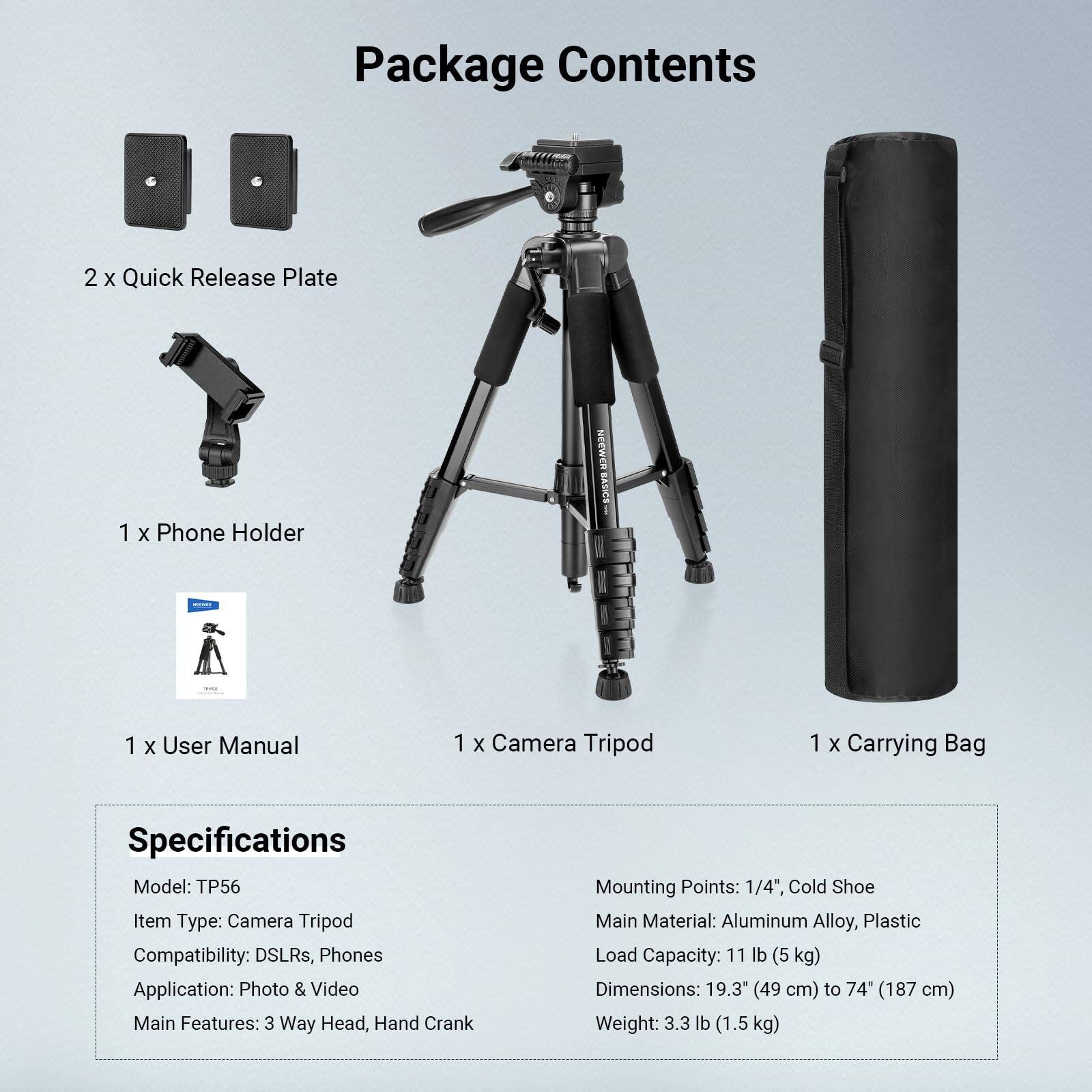 Package Contents  
- 2 x Quick Release Plate  
- 1 x Phone Holder  
- 1 x User Manual  
- 1 x Camera Tripod  
- 1 x Carrying Bag  

Specifications  
- Model: TP56  
- Item Type: Camera Tripod  
- Compatibility: DSLRs, Phones  
- Application: Photo & Video  
- Main Features: 3 Way Head, Hand Crank  
- Mounting Points: 1/4", Cold Shoe  
- Main Material: Aluminum Alloy, Plastic  
- Load Capacity: 11 lb (5 kg)  
- Dimensions: 19.3" (49 cm) to 74" (187 cm)  
- Weight: 3.3 lb (1.5 kg)