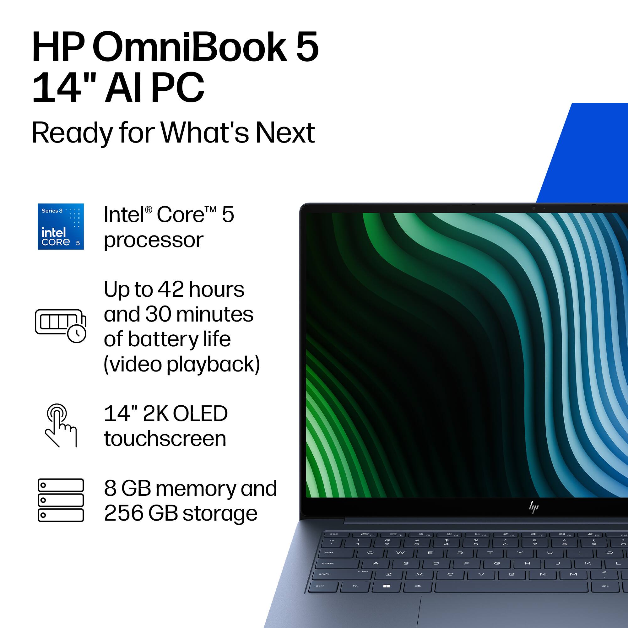 HP OmniBook 5 14" AI PC  
Ready for What's Next  

Series 3  
Intel® Core™ 5 processor  

Up to 42 hours and 30 minutes of battery life (video playback)  

14" 2K OLED touchscreen  

8 GB memory and 256 GB storage